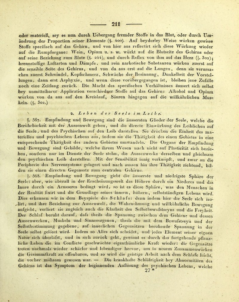 oder materiell, sey es nun durch Uebergang fremder Stoffe in das Blut, oder durch Um- ändrung der Proportion seiner Elemente (§. 4oo). Auf beyderley Weise würken gewisse Stoffe specifisch auf das Gehirn, und von hier aus reflectirt sich diese Würkung wieder auf die Rumpforgane: Wein, Opium u. s. w. würkt auf die Blutseite des Gehirns oder auf seine Beziehung zum Blute (§. s44), und durch Reflex von ihm auf das Herz (§. Soa); brennstoffige Luftarten und Dämpfe, und rein narkotische Substanzen würken zuerst auf die sensible Seite des Gehirns, und von da aus erst auf die Lungen, denn sie verursa- chen zuerst Schwindel^ Kopfschmerz, Schwäche der Besinnung, Dunkelheit der Vorstel- lungen^ dann erst Asj)hyxie, und wenn diese vorübergegangen ist, bleiben jene Zufälle noch eine Zeitlang zurück. Die Macht des specifischen Verhältnisses äussert sich selbst bey unmittelbarer Application verschiedner Stoffe auf das Gehirn: Alkohol und Opium würken von da aus auf den Kreislauf, Säuren hingegen auf die willkührlichen Mus- keln. (§. 3oi.) ' 2, Lehen der Seele i m L e i h el §. 567. Empfindung und Bewegung sind die äussersten Glieder der Seele, welche die Berührbarkeit mit der Aussenwelt geben, und die directe Einwürkung des Leiblichen auf die Seele^ und des Psychischen auf den Leib darstellen. Sie drücken die Einheit des ma- teriellen und psychischen Lebens aus, indem sie die Thätigkeit des einen Gebietes in eine entsprechende Thätigkeit des andern Gebietes umwände!n. Die Organe der Empfindung und Bewegung sind Gebilde, welche ihrem Wesen nach nicht auf Plasticität sich bezie- hen, sondern nur im Dienste der Seele stehn, die Aussenw'eike derselben und gleichsam den psychischen Leib darstellen. IMit der Sensibilität innig verknüpft, und zwar an die Peripherie des Nervensystems gelagert und nach aussen hin ihre Thätigkeit richtend, bil- den sie einen directen Gegensatz zum centralen Gehirne. §. 568. ■ Empfindung und Bewegung giebt die äusserste und niedrigste Sphäre der Seele: aber, wie überall in der Erscheinungswelt das Höhere durch ein Niederes und das Innie durch ein Aeusseres bedingt wird, so ist es diese Spliäre, was den Menschen in der Realität fixirt und die Grundlage seines innein, hohem, selbstständigen Lebens wird. Dies erkennen wir in dem Beyspiele des Schlafs: denn indem hier die .Seele sich iso- Mirt, und ihre Beziehung zur Aussenwelt, die Wahrnehmung und willkührliche Bewegung aufgiebt, verliert sie zugleich auch die Klarheit des .Selbstbewnfstseyns und die Fieyheit- Der Schlaf beruht darauf, dafs theils die Spannung zwischen dem Gehirne und dessen Aussenwerken, Muskeln und Sinnesorganen, theils die mit dem Bewufstseyn und der Selbstbestimmung gegebene, auf innerlichen Gegensätzen beruhende .Spannung in der Seele selbst gelöset wird. Indem so Alles sich scheidet, und jedes Element seiner eignen Natur sich überläfst, und in sich zurück geht, gewinnt es durch das fortgehende pflanz- liche Leben die im Conflicte geschwächte eigenthüinliche Kraft wieder: die Gegensätze treten nachmals wieder schärfer und lebendiger hervor, um in neuem Zusamraenwürken die Gesammtkraft zu offenbaren, und so wird die geistige Arbeit nach dem Schlafe leicht, die vorher mühsam gewesen war. — Die krankhafte Schläfrigkeit bey Abnormitäten des Gehirns ist das Symptom der beginnenden Auflösung des psychischen Lebens, welche 27*