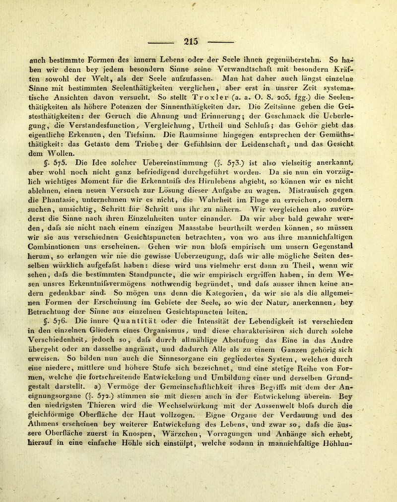 auch bestimmte Formen des Innern Lebens oder der Seele ihnen gegenüberstehn. So ha- ben wir denn bey jedem besondern Sinne seine Verwandtschaft mit besondern Kräf- ten sowohl der Welt, als der Seele aufzufassen.. Man hat daher auch längst einzelne Sinne mit bestimmten Seelenthätigkeiten verglichen, aber erst in unsrer Zeit systema- tische Ansichten davon versucht. So stellt Troxler (a. a.. O. S. 2o5. fggO die Seelen- thätigkeiten als höhere Potenzen der Sinnenthätigkeiten dar. Die Zeitsinne geben die Gei- stesthätigkeiten: der Geruch die Ahnung und Erinnerung; der Geachmack die Ueberle- gung, die Vei’standesfunctionj Vergleichung, Urtheil und Schlufs; das Gehör giebt das eigentliche Erkennen, den Tiefsinn. Die Raumsinne hingegen entsprechen der Gemüths- thätigkeit: das Getaste dem Triebe; der Gefühlsinn der Leidenschaft, und das Gesicht dem Wollen. 5']5. Die Idee solcher TJebereinstimmung (^. 573.) ist also vielseitig anerkannt, aber wohl noch nicht ganz befriedigend durchgeführt worden. Da sie nun ein vorzüg- lich wichtiges Moment für die Erkenntnifs des Hirnlebens abgiebt, so können wir es nicht ablehnen, einen neuen Versuch zur Lösung dieser Aufgabe zu wagen. Mistrauisch gegen die Phantasie, unternehmen wir es nicht, die Walirheit im Fluge zu erreichen, sondern suchen, umsichtig,, Schritt für Schritt uns ihr zu nähern. Wir vergleichen also zuvör- derst die Sinne nach ihren Einzelnheiten unter einander. Da wir aber bald gewahr wer- den, dafs sie nicht nach einem einzigen Maasstabe beurlheilt werden können, so müssen wir sie aus verschiednen Gesichtspuncten betrachten,, von wo aus ihre mannichfaltigen Combinationen uns erscheinen. Gehen wir nun blofs empirisch um unsern Gegenstand herum, so erlangen wir nie die gewisse Ueberzeugung, dafs wir alle mögliche Seiten des- selben würklich aufgefafst haben: diese wird uns vielmehr erst dann zu Theil, wenn wir sehen, dafs die bestimmten Standpuncte, die wir empirisch ergriffen haben, in dem We- sen unsres Erkeuntnifsvermögens nothwendig begründet, und dafs ausser ihnen keine an- dern gedenkbar sind. So mögen uns denn die Kategorien, da wir sie als die allgemei- nen Formen dei’ Erscheinung im Gebiete der Seele, so wde der Natur, anerkennen, bey Betrachtung der Sinne aus einzelnen Gesichtspuncten leiten. 5^. 576. Die innre Quantität oder die Intensität der Lebendigkeit ist verschieden- in den einzelnen Gliedern eines Organismus, und diese charakterisiren sich durch solche Verschiedenheit, jedoch so,, dafs durch allrnäblige Abstufung das Eine in das Andre übergeht oder an dasselbe angränzt, und dadurch Alle als zu einem Ganzen gehörig sich erweisen. So bilden nun auch die Sinnesorgane ein gegliedertes System, w'elches durch eine niedere, mittlere und höhere .Stufe sich bezeichnet,, und eine stetige Reihe von For- men, welche die fortschreitende Entwickelung und Umbildung einer und derselben Grund- gestalt darstellt. a) Vermöge der Gemeinschaftlichkeit ihres Begiiffs mit dem der An- eignungsorgane (§. 572.) stimmen sie mit diesen auch in der Entwickelung überein. Bey den niedrigsten Thieren wird die WechselwLirkung mit der Aussenwelt blofs durch die gleichförmige Oberfläche der Haut vollzogen. Eigne Organe der Verdauung und des Alhmens erscheinen bey weiterer Entwickelung des Lebens, und zwar so,, dafs die äus- sere Oberfläche zuerst in Kno.spen, Wärzchen, Vorragungen und Anhänge sich erhebt^ hierauf in eine einfache Höhle sich einstülpt, welche sodann in mannichfaltige Höhlun-