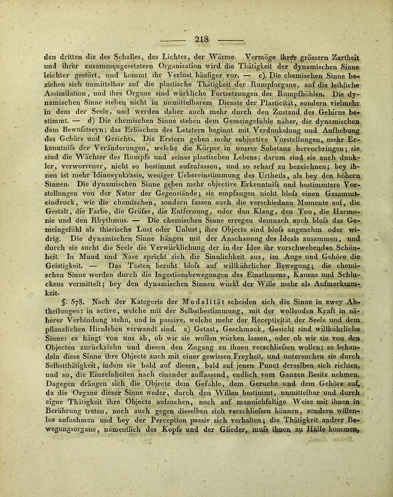 den dritten die des Schalles, des Lichtes, der Wanne. V^ermöge ihrdr grossem Zartheit und ihrer zusammengesetztem Organisation wird die Thätigteit der dynamischen Sinne leichter gestört, und kommt ihr Verlust häufiger vor. — c), Die chemischen Sinne be- ziehen sich unmittelbar auf die plastische Thätigkeit der Rumpforgane, auf die leibliche Assimilation, und ihre Organe sind, wiirkliche Fortsetzungen der Rumpfliöhlen, Die dy- namischen Sinne stehen nicht in unmittelbarem Dienste der Plasticität, sondern vielmehr in dem der Seele, und werden daher auch mehr durch den Zustand des Gehirns be- stimmt, — d) Die chemischen Sinne stehen dem Gemeingefühle näher, die dynamischen dem Bewufstseyn; das Erlöschen des Letztem beginnt mit Verdunkelung und Aufhebung des Gehörs und Gesichts. Die Erstem geben mehr subjective Vorstellungen, mehr Er- kenntnifs der Veränderungen, vrelche die Körper in unsrer Substanz hervorbringen*, sie sind die Wächter des Rumpfs und seines plastischen Lebens; darum sind sie auch dunk- ler, verworrener, nicht so bestimmt aufzulassen, und so scharf zu bezeichnen; bey ih- nen ist mehr Idinosynkrüsie, woniger Uebereinstimmung des Urtheils, als bey den hÖhem Sinnen. Die dynamischen Sinne geben mehr objective Erkenntnifs und bestimmtere Vor- stellungen von der Natur der Gegenstände; sie empfangen nicht blofs einen Gesammt- eindruck, wie die chemischen, sondern fassen auch die verschiednen Momente auf, die Gestalt, die Farbe, die Gröfse, die Entfernung, oder den Klang, den Ton, die Harmo- nie und den Rhythmus. — Die chemischen Sinne erregen demnach auch blofs das Ge- meingefühl als thierische Lust oder Unlust; ihre Objecte sind blofs angenehm oder vsd- drig. Die dynamischen Sinne hängen mit der Anschauung des Ideals zusammen, und durch sie sucht die Seele die Verwürklichung der in der Idee ihr vorschwebeiiden Schön- heit. In Mund und Nase spricht sich die Sinnlichkeit aus, im Auge und Gehöre die Geistigkeit. — Das Tasten beruht blofs auf svillkülirlicher Bewegung; die chemi- schen Sinne werden durch die Ingestionsbewegungen des Einathmens, Kauens und Schlu- ckens vermittelt; bey den dynamischen Sinnen würkt der Wille mehr als Aufmerkaam- keit. §. 5j8. Nach der Kategorie der Modalität scheiden sich die Sinne in zwey Ab- theilungen: in active, welche mit der Selbstbestimmung, mit der wollenden Kraft in nä- herer Verbindung stehn, und in passive, W’elche mehr der Receptivität der Seele und dem pflanzlichen Hirnleben verwandt sind, a) Getast, Geschmack, Gesicht sind willkührliche Sinne: es hängt von uns ab, ob wir sie wollen wörken lassen, oder ob wir sie von den Objecten zurückziehn und diesen den Zugang zu ihnen verschliefsen wollen; so behan- deln diese Sinne ihre Objecte auch mit einer gewissen Freyheit, und untersuchen sie durch Selbstthätigkeit, indem sie bald auf diesen, bald auf jenen Punct derselben sich richten, und so, die Einzelnheiten nach einander auffassend, endlich vom Ganzen Besitz nehmen. Dagegen drängen sich die, Objecte dem Gefühle, dem Gerüche uiid dem Gehöre auf, da die Organe dieser Sinne weder, durch den Willen bestimmt, unmittelbar und durch eigne Thätigkeit ihre Objecte aufsuchen, noch auf m£mnichfallige Weise mit ihnen in Berührung treten, noch auch gegen dieselben sich verschliefsen können, sondern willen- los aufnehmen und bey der Perception passiv sich verhalten; die Thätigkeit andrer Be- wegungsorgane , namentlich des Kopfs und der Glieder, mufs ihnen zp Hülfe kommen.
