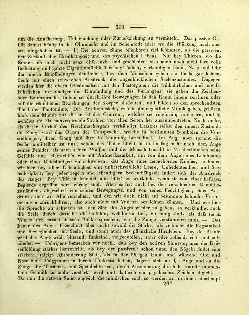 um die Annäherung, Untersuchung oder Zurückziehung zu rermilteln. Das passive Ge- Jiör dauert häufig in der Ohnmacht und im Scheintode fort; wo die Würkung nach aus- sen aufgehoben ist. — b) Die activen Sinne offenbaren viel lebhafter, als die passiven, den Zuständ der Hirnthätigkeit und des psychischen Lebens. Nur bey Thieren, wo die Sinne sich noch nicht ganz differenzirt und geschieden, also auch noch nicht ihre volle Bedeutung und ganze Eigentliümlichkeit erlangt haben, verkündigen Haut, Nase und Ohr die innern Empfindungen deutlicher; bey dem Menschen geben sie iheils gar keinen, theils nur einen schwachen Ausdruck des augenblicklichen Seelenzuslandes. Dagegen werden hier die obern Gliedraaafsen mit den Tastorganen die willkührlichen und unwill- kührlichen Verkündiger der Empfindung und des Verlangens; sie geben die Zeichen- oder Raumsprache, indem sie durch ihre Bewegungen in den Raum hinein zeichnen oder auf die räumlichen Beziehungen der Körper hindeuten, und bilden so den sprechendsten Theil der Pantomime. Die Antlitzmuskeln, welche die eigentliche Mimik geben, gehören blofs dem Munde zu; dieser ist das Cenlrum, welches sie ringförmig umlagern, und in welches sie als convergirende Strahlen von allen Seiten her zusammentreten. Noch mehr, als dieser Vorhof des Geschmackorgans verkündigt Letztres selbst den innern Zustand: die Zunge wird das Organ der Tonspi’ache, welche in bestimmten Symbolen die Vor- stellungen, ihren Gang und ihre Verknüpfung bezeichnet. Im Auge aber spncht die Seele unmittelbar zu uns; schon das Thier blickt instinctmafsig mehr nach dem Auge seines Feindes, als nach seinen Walfen, und der Mensch tauscht in Wechselblicken seine Gefühle um. Betrachten wir mit Aufmerksamkeit, um von dem Auge eines Leichnams oder eines Blödsinnigen zu schweigen, das Auge eines neugebornen Kindes, so finden wir hier bey aller Lebendigkeit eine unbeschreibliche Leere, Unbedeutendheit und See- lenlosigkeit; bey jeder regeVn und lebendigem Seelenthäligkeit ändert sich der Ausdruck des Auges. Bey Thieren leuchtet und blitzt es würklich, wenn sie von einer heftigen Begierde ergriffen oder zornig sind. Aber es hat auch bey den verschieduen Gemüths- zuständen, abgesehen von seinen Bewegungen und von seiner Feuchtigkeit, einen Aus- druck, den wir Alle verstehen, und den wir doch nicht auf bestimmte leibliche Verän- derungen zurückführen, also auch nicht mit Worten bezeichnen können. Und wie hier die Sprache zu schwach ist, den Sinn des Auges wieder zu geben, so verkündigt auch die Seele durch dasselbe die Gefühle, welche zu tief, zu innig sind, als dafs sie in Worte sich fasseil liefsen: Blicke sprechen, wo die Zunge verstummen mufs. — Das Feuer des Auges bezeichnet aber nicht sowohl die Stäike, als vielmehr die Regsamkeit und Beweglichkeit der Seele, und somit auch das pflanzliche Hirnleben. Bey der Manie wird das Auge wild, blitzend, funkelnd, vorgeq^uollen, starr oder rollend, roth und ent- zündet. — Uebrigens bemerken wir noch, dafs bey den activen Sinnesorganen die Drü- senbildung stärker hervortritt, als bey den passiven: schon unter den Nägeln findet eine stärkere, talgige Absonderung Statt, als in der übrigen Haut, und während Ohr und Nase blofs Talggruben in ihrem Umkreise haben, lagern sich an cfas Auge und an die Zunge die Thränen- und Speicheldrüsen, deren Absonderung durch bestimmte momen- tane Gemüthszustände verstärkt wird und dadurch ein psychisches Zeichen abgiebt. — Da nun die activen Sinne zugleich die mimischen sind, so werden wir in ihnen überhaupt 28-