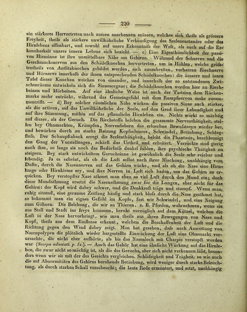 ein stärkeres Heryortreten nacli aussen anerkennen müssen, welches sich Iheils als grössere Freyheit, theils als stärkere unwillkührliche Verkündigung des Seelenzuslandes oder des Hirnlebens offenbart, und sowohl auf unsre Erkenntnifs der Welt, als auch auf die Er- kennbarkeit unsres innern Lebens sich bezieht. — c) Eine Eigenlhümlichkeit der passi- ven Hirnsinne ist ihre unmittelbare Nähe am Gehirne. Während der Sehnerve und die Geschmacksnerven aus den Schädelknochen hervor-treten, um in Hohlen, welche gröfs- tentheils von Antlitzknochen gebildet werden, sich auszubreiten, verharren Riechnerve und Hörnerve innei'halb der ihnen entsprecheiiden Schädelknochen: die äussere und iunre Tafel dieser Knochen weichen von-einander, und innerhalb der so entstandenen Zwi- schemäume entwickeln sich die Sinnesorgane; die Schädelknochen werden hier zu Riech- beinen und Hörbeinen. Auf eine ähnliche Weise ist auch der Tastsinn dem Rückeu- marke mehr entrückt, während das Gemeingefühl mit dem Rumpfnerven mehr zusani- mentriflt. d) Bey solcher räumlichen Nähe würken die passiven Sinne auch stärker, als die activen, auf das Unwillkührliche der Seele, auf den Grad ihrer Lebendigkeit und auf ihre Stimmung, mithin auf das pflanzliche Hirnleben ein. Nichts wurkt so mächtig auf dieses, als der Geruch. Die Riechstoffe beleben die gesammte Nerventhätigkeit, stel- len bey Ohnmächten, Krämpfen, Nervenfiebern das erloschne Bewufstseyn wieder her, und bewürken durch zu starke Reizung Kopfschmerz, Schwindel, Betäubung, Schlag- Hufs. Der Schnupftaback erregt die Seelenthätigkeit, bejebt die Phantasie, beschleunigt den Gang der Vorstellungen, schärft das Urtheil.j.und erheitert. Verrückte sind gierig nach ihm, so lange sie noch das Bedürfnifs dunkel fühlen, ihre psychische Thätigkeit zu steigern. Bey stark entwickeltem Geruchsinne ist gewöhnlich die Seele sehr reizbar und lebendig. Ja es scheint, als ob die Luit selbst nach ihrer IMischung, unabhängig vom Dufte, durch die Nasennerven auf das Gehirn würke, und als ob die Nase eine Hirn- lunge oder Plirnkieme sey, und ihre Nerven in Luft sich badep, um das Gehirn zu er- quicken. Bey verstopfter Nase athmet man eben so viel Luft durch den Mund ein; doch diese Mundalhmung ersetzt die Nasenathmung zwar für die Lungen, aber nicht für das Gehirn': der Kopf wird dabey schwer, und die Denkkraft träge und stumpf. Wenn man, ruhig sitzend, eine geraume Zeitlang häufig und stark blofs durch die.Nase geathmet hat, so bekommt man ein eignes Gefühl jm Kopfe, fast wie Schwindel, und, eine Neigung zum Gähnen. Die Belebung, die wir an Thieren, z. B. Pferden, wahrnehmen, wenn sie aus Stall und Stadt ins freye kommen, beruht vorzüglich auf dem Kplzel, welchen die Luft in der Nase hervorbringt, wie man theils aus ihren Bewegungen von Nase und Kopf, theils aus dem Einflüsse erkennt, welchen die Beschaffenheit der Luft und die Richtung gegen den Wind dabey zeigt. Man hat gesehen, dafs nach Ausrottung von Nasenpolypen die plötzlich wieder hergestellte Einwürkung der Luft eine Ohnmacht ver- ursachte, die nicht eher aufhörte, als bis das Nasenloch mit Chai’pie verstopft worden war {Scorpa adnotatt. p. Js.). — Auch das Gehör hat eine ähnliche Würkung auf das Hirnle- ben, die zwar nicht so mächtig ist, als die des Geruchs, aber sich nicht verkennen läfst, beson- ders wenn wir sie mit der des Gesichts vergleichen. Schläfrigkeit und Trägheit, so wie auch die auf Abnormitäten des Gehirns beruhende Betäubung, wird weniger durch starke Beleuch- tung, als durch starken Schall verscheucht; die laute Rede ermuntert, und setzt, unabhängig