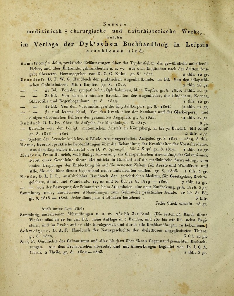 N e n e r e medizinisch - chirurgische und naturhistorische Werke, ^ TV e 1 c h e im Verlage der Dyk’schen Buchhandlung, in Leipzig erschienen sind. Ärmstrong’s, John, praktische Erläuternngen über das Typlmsrieber^ das gewöhnliche anhaltende Fieber, und über jEntzündungskrankheilen u. s. w. Aus dem Englischen nach der dritten Aus- gabe übersetzt. Herausgegeben von D, C. G. Kühn, gr, 8. 1821. 2 thir. 12 gr. Benedict’s, D. T, W. G., Handbuch der praktischen Augenheilkunde, ir Bd. Von den idiopathi- schen Ophthalmieen. Mit 1 Kupfer, gr. 8. 1822. 1 thlr. 18 gr, — 2r Bd. Von den sjmipaUiischen Ophthalmieen. Mit 1 Kupfer, gr. 8. iSzZ. 1 thlr. 12 gr, —. 3r Bd. Von den chronischen Krankheiten der Augenlieder, der Bindehaut, Kornea, Sklerctika und Regenbogenhaut, gr. 8. 1824. 1 thlr. 12 gr. :. — 4r Bd. Von den Verdunklungen des Krystallkörpers. gr. 8.' 1824.’ fi thlr. 12 gr, — j— ^r und letzter Band. Von den Krankheiten der Netzhaut luid des Glaskörpers, imd einigen •chronischen Fehlern des gesammten Augapfels, gr. 8. i825. , ' i tJilr. 12 gr. Bur dach, D. K. Fr., über die Aufgabe der Morphologie. 8. 1817. 8 gr, — Berichte ^von der königl. anatomischen Anstalt in Königsberg, ir bis yr Bericht, Mit Kupf, gr. 8. 1818 — 1824. 2 thlr. 2 gr. — System der Arzneimittellehre. 4 Bände. 2le, umgearbeitete Ausgabe, gr. 8, 1817—1819. 8 tlilr. Home, Everard, praktiscbe Beobachtungen über die Behandlung der Krankbeitender Vorsteherdrüse. Aus dem Englischen übersetzt von D. W. S^irengel. Mit'4 Kupf. gr. 8. 1817. 1 tlilr, 12 gr. Martens, Franz Heinrich, vollständige Anweisung zur therapeutischen Anwendung des Galvanismus. Nebst einer Geschichte dieses Heilmittels in Hinsicht auf die medizinische Anwendung, vom ersten Ursprünge der Entdeckung bis auf die neuesten Zeiten, für Aerzte und Wundärzte, und Alle, die sieb über diesen Gegenstand näher unteriichten wollen, gr. 8, i8o3. 1 thlr. 4 gr. Men de, D. L. I. C., ausführliches Handbuch der gerichtlichen Medizin, für Gesetzgeber, Rechts» gelehrte^ Aerite und Wundärzte, ir, 2r nnd 3r-Bd. gr. 8* 1819 — 1822. 7 tlilr. 12 gr.'■ von der Bewegung der Stünmritze beim Atliemholen, eine neue Entdeckung. gr,4. 1816. 8 gr. Sammlung, neue, auserlesener Abhandlungen zum Gebrauche praktischer Aerzte. ir bis 8r Bd.' gr. 8, i8i5 — 1825. Jeder Band, aus 4 Stücken bestehend, >. 3 thlr. Jedes Stück einzeln 18 gr. Auch unter dem Titel: Sammlung auserlesener Abhandlungen u. s.' w. 25r bis 32r Band, (Die ersten 24 Bände dieses Werks: nämlich ir bis i2r Bd., neue Auflage in 4 Bänden, und i3r bis 24r Bd. nebst Regi- stern, sind im Preise auf 16 thlr herabgesetzt, und durch alle Buchhandlungen zu bekommen.) Schweigger, D. A. F. Handbuch der Naturgeschichte der skelettlosen ungegliederten Thiere. gr. 8. 1820. 3 tbl. 12 gr. Sue, P., Geschichte des Galvaa^ismus und aller bis jetzt über diesen Gegenstand gemachten Beobacli- lungen. Ans dem Französischen übersetzt und mit Anmerkungen begleitet von D. I. C. A. Glarus, 2 Theile, gr. 8, 1802 — i8o3. ■ 1 thlr. 8 gr.