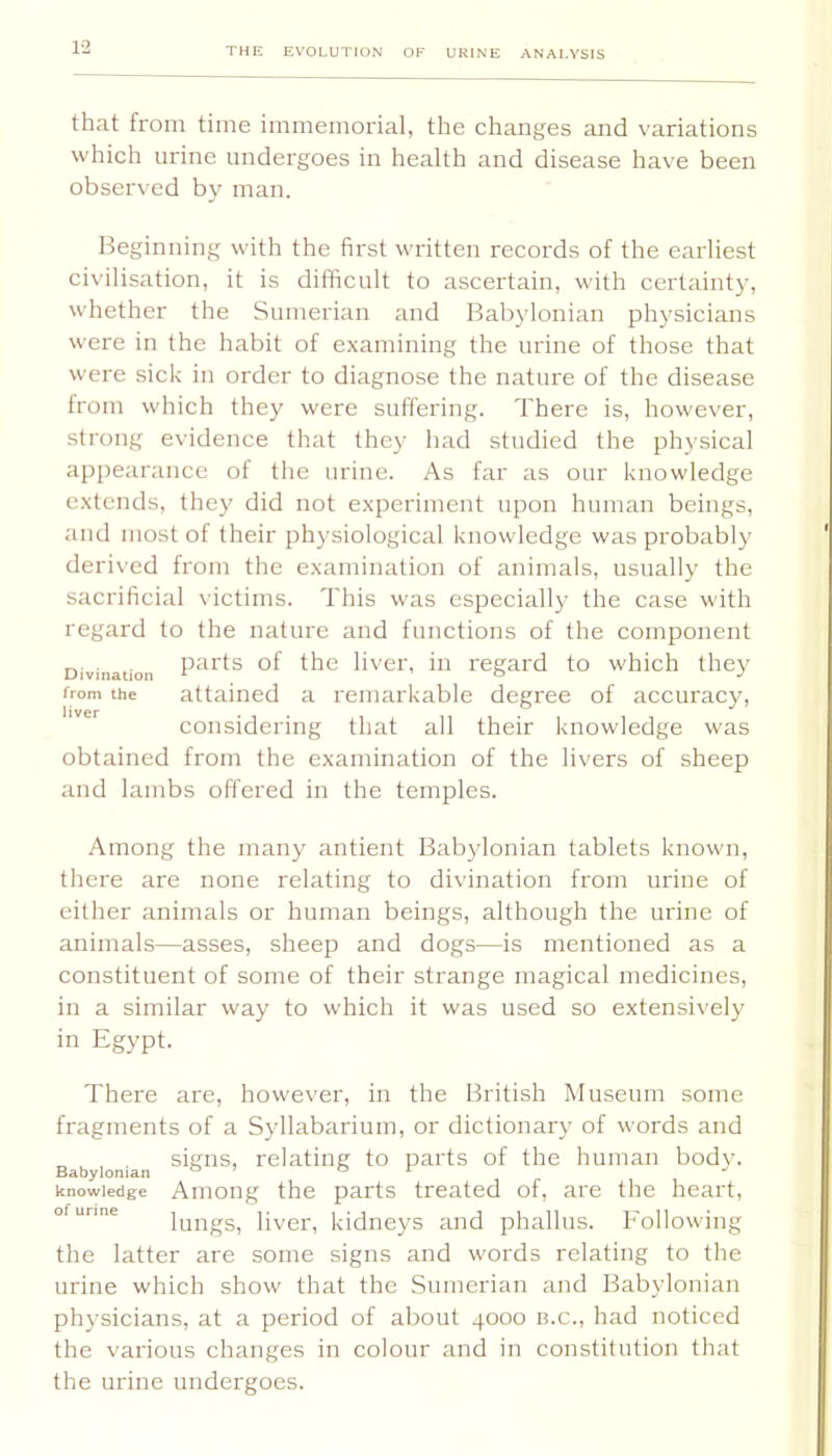 that from time immemorial, the changes and variations which urine undergoes in health and disease have been observed by man. Beginning with the first written records of the earliest civilisation, it is difficult to ascertain, with certainty, whether the Sumerian and Babylonian physicians were in the habit of examining the urine of those that were sick in order to diagnose the nature of the disease from which they were suffering. There is, however, strong evidence that they had studied the physical appearance of the urine. As far as our knowledge extends, they did not experiment upon human beings, and most of their physiological knowledge was probabl}' derived from the examination of animals, usually the sacrificial victims. This was especially the case with regard to the nature and functions of the component Divination the livci', ill regard to which they from the attained a remarkable degree of accuracy, considering that all their knowledge was obtained from the examination of the livers of sheep and lambs offered in the temples. Among the many antient Babylonian tablets known, there are none relating to divination from urine of either animals or human beings, although the urine of animals—asses, sheep and dogs—is mentioned as a constituent of some of their strange magical medicines, in a similar way to which it was used so extensively in Egypt. There are, however, in the British Museum some fragments of a Syllabarium, or dictionary of words and Babylonian relating to pai'ts of the human body, knowledge Aiiiong the parts treated of, are the heart, of urine ffiiigs, liver, kidiieys and phallus. Following the latter are some signs and words relating to the urine which show that the Sumerian and Babylonian physicians, at a period of about 4000 b.c., had noticed the various changes in colour and in constitution that the urine undergoes.