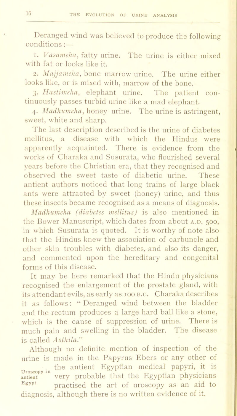 Deranged wind was believed to produce the following conditions;— 1. Vascuncha, fatty urine. The urine is either mixed with fat or looks like it. 2. Majjamcha, bone marrow urine. The urine either looks like, or is mixed with, marrow of the bone. 3. Ihistimeha, clejihant urine. The patient con- tinuously passes turbid urine like a mad elephant. 4. Maiihumeha, honey urine. The urine is astringent, sweet, white and sharp. The last description described is the urine of diabetes luellitus, a disease with which the Hindus were apparently acejuainted. There is evidence from the works of Charaka and Susurata, who flourished several years before the Christian era, that they recognised and obser\cd the sweet taste of diabetic urine. These antient authors noticed that long trains of large black ants were attracted by sweet (honey) urine, and thus these insects became recognised as a means of diagnosis. Madhumeha (diabetes inellilus) is also mentioned in the Bower Manuscript, which dates from about a.d. 500, in which Susurata is quoted. It is worthy of note also that the Hindus knew the association of carbuncle and other skin troubles with diabetes, and also its danger, and commented upon the hei'editary and congenital forms of this disease. It may be here remarked that the Hindu physicians recognised the enlargement of the prostate gland, with its attendant evils, as early as 100 ii.c. Charaka describes it as follows: “Deranged wind between the bladder and the rectum produces a large hard ball like a stone, which is the cause of suppression of urine. There is much pain and swelling in the bladder. The disease is ealled Asthila. Although no definite mention of inspection of the urine is made in the Papyrus Ebers or any other of the antient Egvptian medical papyri, it is antient very probable that the Egyptian physicians Egypt practised the art of uroscopy as an aid to diagnosis, although there is no written evidence of it.