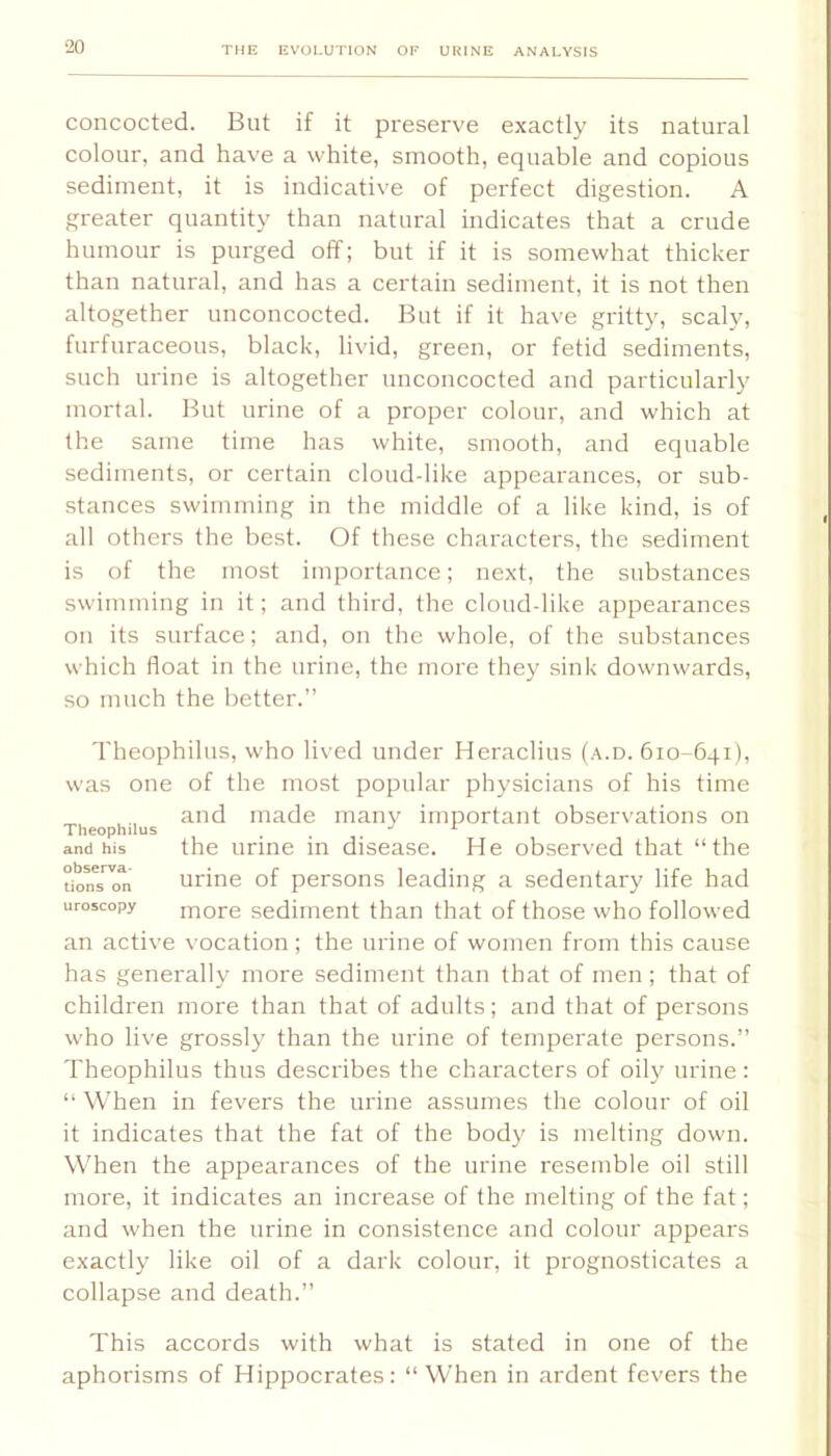 concocted. But if it preserve exactly its natural colour, and have a white, smooth, equable and copious sediment, it is indicative of perfect digestion. A greater quantity than natural indicates that a crude humour is purged off; but if it is somewhat thicker than natural, and has a certain sediment, it is not then altogether unconcocted. But if it have gritty, scaly, furfuraceous, black, livid, green, or fetid sediments, such urine is altogether unconcocted and particularly mortal. But urine of a proper colour, and which at the same time has white, smooth, and equable sediments, or certain cloud-like appearances, or sub- stances swimming in the middle of a like kind, is of all others the best. Of these characters, the sediment is of the most importance; next, the substances swimming in it; and third, the cloud-like appearances on its surface; and, on the whole, of the substances which float in the urine, the more they sink downwards, so much the better.” Theophilus, who lived under Heraclius (a.d. 610-641), was one of the most popular physicians of his time and made many important observations on Theophilus . ^ and his the urme in disease. He observed that “the uoM^on urine of persons leading a sedentary life had uroscopy more sediment than that of those who followed an active vocation; the urine of women from this cause has generally more sediment than that of men; that of children more than that of adults; and that of persons who live grossly than the urine of temperate persons.” Theophilus thus describes the characters of oily urine : “ When in fevers the urine assumes the colour of oil it indicates that the fat of the body is melting down. When the appearances of the urine resemble oil still more, it indicates an increase of the melting of the fat; and when the urine in consistence and colour appears exactly like oil of a dark colour, it prognosticates a collapse and death.” This accords with what is stated in one of the aphorisms of Hippocrates: “ When in ardent fevers the