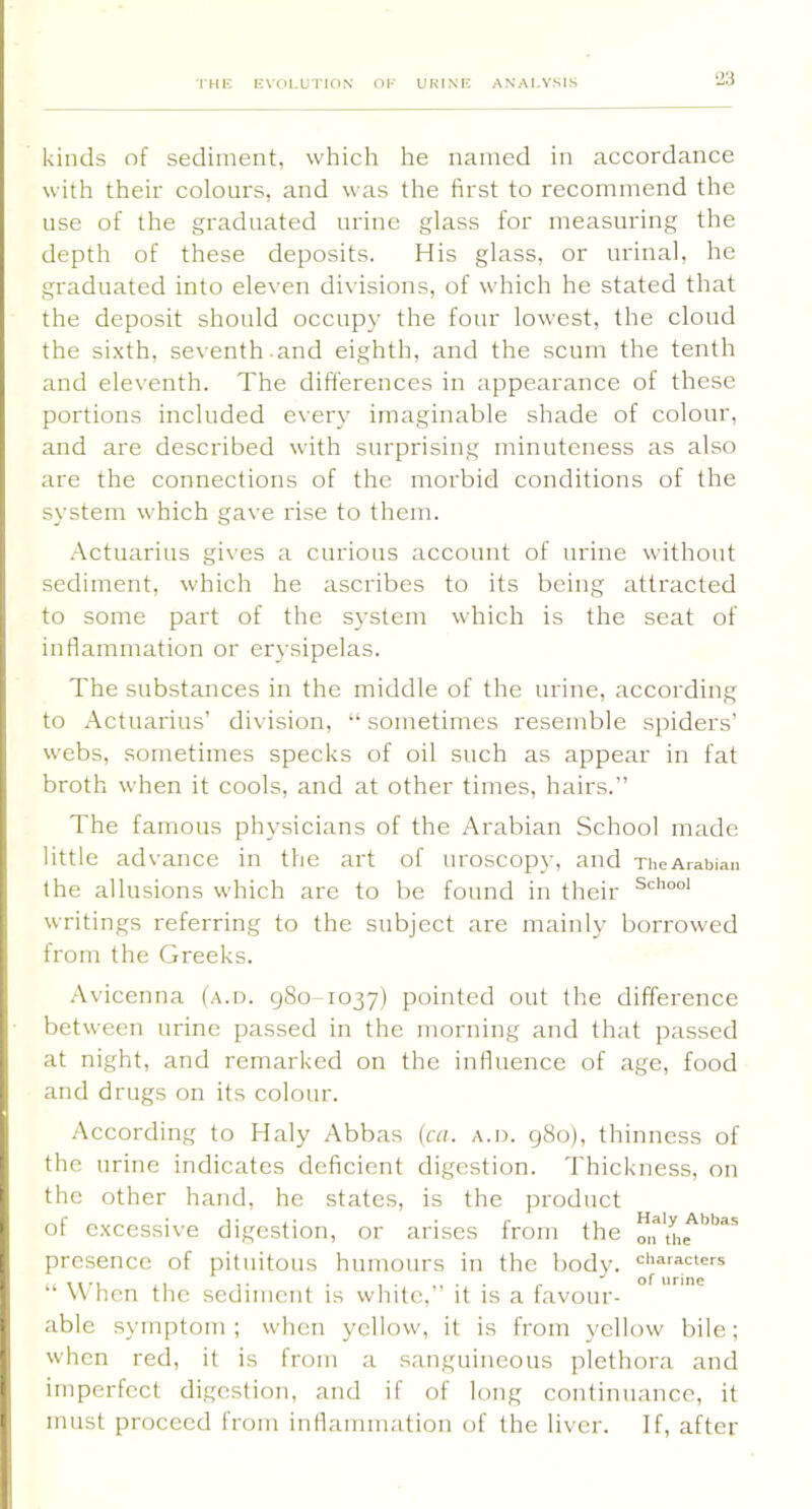 2:3 kinds of sediment, which he named in accordance with their colours, and was the first to recommend the use of the graduated urine glass for measuring the depth of these deposits. His glass, or urinal, he graduated into eleven divisions, of which he stated that the deposit should occupy the four lowest, the cloud the sixth, seventh and eighth, and the scum the tenth and eleventh. The differences in appearance of these portions included every imaginable shade of colour, and are described with surprising minuteness as also are the connections of the morbid conditions of the system which gave rise to them. .-'ictuarius gi\’es a curious account of urine without sediment, which he ascribes to its being attracted to some part of the S3-stem which is the seat of inflammation or erysipelas. The substances in the middle of the urine, according to Actuarius’ division, “ sometimes resemble spiders’ webs, soi3ietimes specks of oil such as appear in fat broth when it cools, and at other times, hairs.” The famous physicians of the Arabian School made little advance in the art of uroscopy, and xheArabian the allusions which are to be found in their writings referring to the subject are mainly borrowed from the Greeks. Avicenna (a.d. 980-1037) pointed out the difference between urine passed in the morning and that passed at night, and remarked on the influence of age, food and drugs on its colour. B According to Haly Abbas (ca. a.d. 980), thinness of t the urine indicates deficient digestion. Thickness, on 1 the other hand, he states, is the product t of excessive digestion, or arises from the [ presence of pituitous humours in the body, characters . 11 *1 ,1 1 ■ . 1 . , • • /• of urine \v non the sediment is wlnte, it is a favour- I able sym[)toi3i ; when yellow, it is from yellow bile; ' when red, it is from a sanguineous plethora and r imperfect digestion, and if of long continuance, it t must proceed from inflammation of the liver. If, after