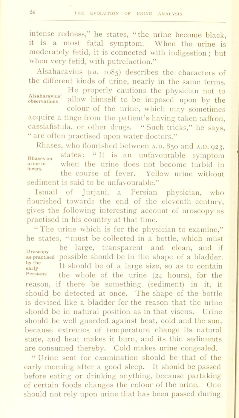 intense redness,” he states, “ the urine become black, it is a most fatal symptom. When the urine is moderately fetid, it is connected with indif,mstion ; but when very fetid, with putrefaction.” Alsaharavius {at. 10S5) describes the characters of the different kinds of urine, nearly in the same terms. He properly cautions the physician not to observl'itonr ^illow hiiuself to be imposed upon by the colour of the urine, which may sometimes acipiire a tinge from the patient’s having taken saffron, cassiafistula, or other drugs. “Such tricks,” he says, “ are often [iractised upon water-doctors.” Khases, who flourished between a.d. 850 and .\.u. 923, Rhaseson : “It is all Unfavourable .symptom urine in whcu thc udue docs not become turbid in fevers the course of fever. Yellow urine without sediment is said to be unfavourable.” Ismail of Jurjani, a Persian physician, who nourished towards the end of the eleventh century, gives thc following interesting account of uroscopy as practised in his country at that time. “Thc urine which is for the physician to examine,” he states, “must be collected in a bottle, w'hich must Uroscopy transparent and clean, and if as practised possible should bc ill the shape of a bladder. eLiy^ should be of a large size, so as to contain Persians vvhole of the uriiie (24 hours), for thc reason, if there be something (sediment) in it, it should be detected at once. The shape of the bottle is devised like a bladder for the reason that the urine should be in natural position as in that viscus. Urine should be well guarded against heat, cold and the sun, because extremes of temperature change its natural state, and heat makes it burn, and its thin sediments are consumed thereby. Cold makes urine congealed. “ Urine sent for examination should bc that of the early morning after a good sleep. It should be passed before eating or drinking anything, because partaking of certain foods changes thc colour of the urine. One should not rely upon urine that has been passed during