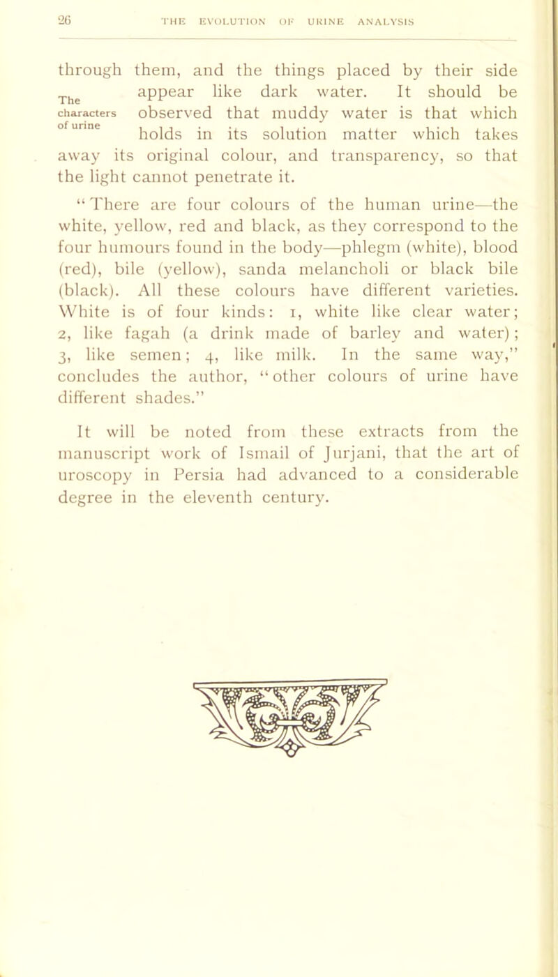 through them, and the things placed by their side appear like dark water. It should be characters observed that muddy water is that which ° holds in its solution matter which takes away its original colour, and transparency, so that the light cannot penetrate it. “There are four colours of the human urine—the white, yellow, red and black, as they correspond to the four humours found in the body—phlegm (white), blood (red), bile (yellow), sanda melancholi or black bile (black). All these colours have different varieties. White is of four kinds: i, white like clear water; 2, like fagah (a drink made of barley and water); 3, like semen; 4, like milk. In the same way,” concludes the author, “ other colours of urine have different shades.” It will be noted from these extracts from the manuscript work of Ismail of Jurjani, that the art of uroscopy in Persia had advanced to a considerable degree in the eleventh century.