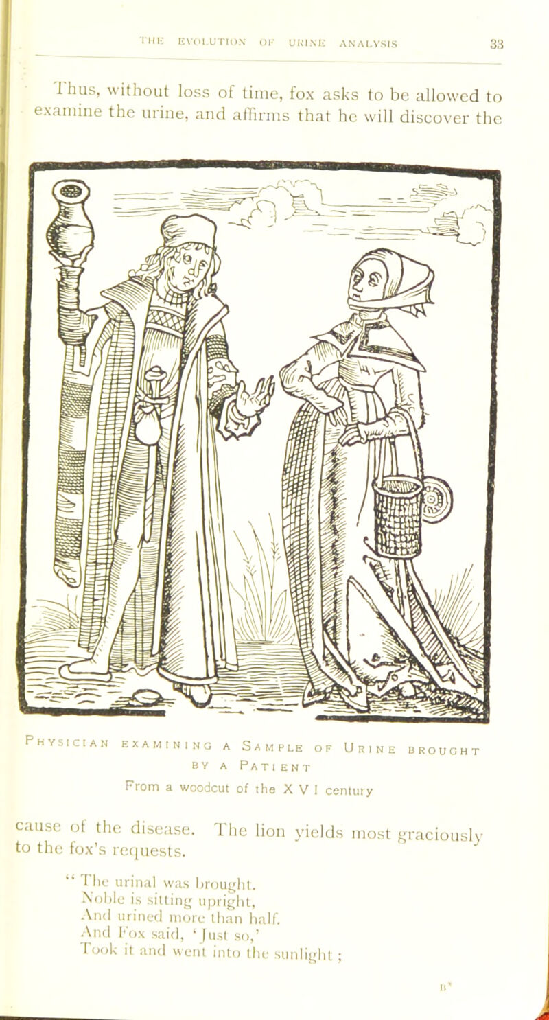 Thus, without loss of time, fox asks to be allowed to examine the urine, and affirms that he will discover the From a woodcut of the X V I century cause ol the disease. The lion yields most graciously to the fox’s re<iuests. “ Thf uiiniil was hrouglu. bolilc is silling iiprighl, .\nd urinvd more llian halt. And fox said, ‘ just so,’ Took il and went into (he sunlight ;