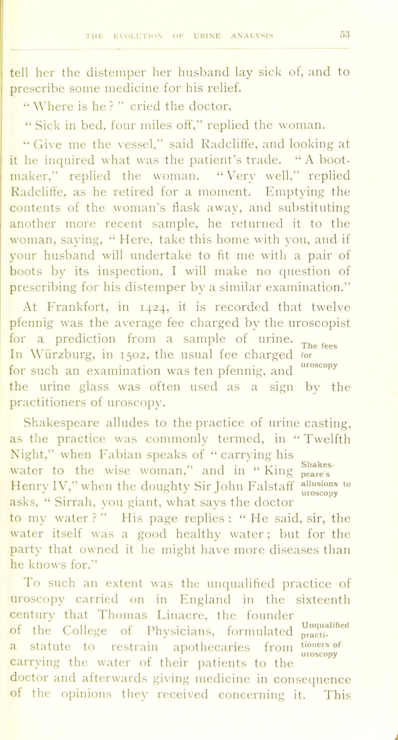 THK H\()l,L”lll>N- OF URINF ANALYSIS tell her the distemper her husband lay sick of, and to prescribe some medicine for his relief. •• Where is he ?  cried the doctor. *• Sick in bed. four miles off,” replied the woman. *• (jive me the \ esscl, said Radcliffe, and looking at it he inquired what was the patient’s trade. “A boot- maker,” replied the woman. 'Very well,” replied Kadclifl'e, as he retired for a moment. Emptying the contents of the woman's flask away, and substituting another more recent sample, he returned it to the woman, saying, Here, take this home with you, and if your husband will undertake to fit me with a pair of boots by its inspection, I will make no question of prescribing for his distemper by a similar e.xamination.” ■•\t Frankfort, in 1424, it is recorded that twelve pfennig was the average fee charged by the uroscopist for a prediction from a sample of urine. In Wurzburg, in 1502, the usual fee charged for for such an examination was ten pfennig, and the urine glass was often used as a sign by the practitioners of uroscopy. Shakespeare alludes to the practice of urine casting, as the practice was commonly termed, in “ Twelfth Night,” when Fabian speaks of “ carrying his water to the wise woman,” and in “ King peares Henrv IV,” when the doughty Sir John Falstaff ““s'ons to asks, “ Sirrah, you giant, what says the doctor to my water ? ” His page replies : “ He said, sir, the water itself was a good healthy water; but for the party that owned it he might have more diseases than he knows for.” To such an extent was the muiualified practice of uroscopy carried on in England in the sixteenth century that 'riiomas Liiiacre, the founder of the College of Physicians, formulated Jl-acti-''''''' a statute to restrain apothecaries from . * uroscopy carrying the water of their jratients to the doctor and afterwards giving medicine in consecjuence of the opinions they received concerning it. This The fees