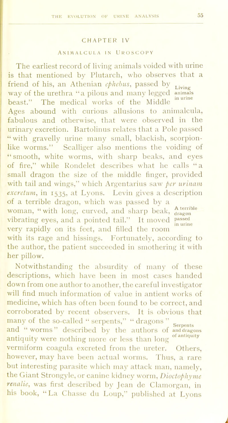 CHAPTER IV A N I.« A L C U 1. A IN U R O S C O I> Y The earliest record of liviii animals voided with urine is that mentioned by Plutarch, who observes that a friend of his, an Athenian cphebits, passed b}' way of the urethra “a pilous and many legged animals beast.” The medical works of the Middle Ages abound with curious allusions to animalcula, fabulous and otherwise, that were observed in the urinary excretion. Bartolinns relates that a Pole passed “ with gravelly urine many small, blackish, scorpion- like worms.” Scalliger also mentions the voiding of “smooth, white worms, with sharp beaks, and eyes of fire,” while Rondelet describes wh;it he calls “ a small dragon the si^e of the middle finger, provided with tail and wings,” which Argentarius saw per urinam exerdum, in 1535, at Lyons. Levin gives a description of a terrible dragon, which was [)asscd by a woman, “ with long, cur\’ed, and sharp beak, vibrating eyes, and a pointed tail.” It moved j ^ in urine very rapidly on its feet, and filled the room with its rage and hissings, h'ortnnately, according to the author, the patient succeeded in smothering it with her pillow. Notwithstanding the absurdit}’ of many of these descriptions, which have been in most cases handed down from one author to another, the careful investigator will find much information of \alue in antient works of medicine, which has often been found to be correct, and corroborated by recent observers. It is ob\’ious that many of the so-called “ serpents,” “ dragons ” ^ r Serpents and “worms” described by tlic aiillun’s of amiciragons antiquity were nothing more or less than long vermiform coagiila excreted from the ureter. Others, however, may have been actual worms. Thus, a rare but interesting parasite which may attack man, namely, the Giant Strongyle, or canine kidney worm, Dioctophyme renalie, was first described by Jean de Clamorgan, in his book, “La Cha.sse dii Loup,” published at Lyons I