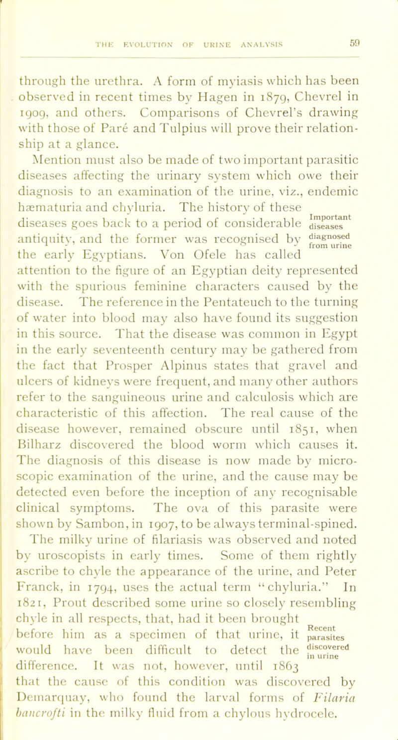 through the urethra. A form of myiasis which has been observed in recent times by Hagen in 1879, Chevrel in igog, and others. Comparisons of Chevrel’s drawing with those of Pare and Tulpius will prove their relation- ship at a glance. Mention must also be made of two important parasitic diseases affecting the urinary sj’stem which owe their diagnosis to an e.xamination of the urine, viz., endemic haematuria and chyluria. The history of these diseases goes back to a period of considerable diseases^ antiquitv, and the former was recognised bv diagnosed the early Egyptians. Von Ofele has called attention to the figure of an Eg}'ptian deity represented with the spurious feminine characters caused by the disease. The reference in the Pentateuch to the turning of water into blood may also have found its suggestion in this source. That the disease was common in Egypt in the early seventeenth century may be gathered from the fact that Prosper Alpinus states that gravel and ulcers of kidneys were frequent, and many other authors refer to the sanguineous urine and calculosis which are characteristic of this affection. The real cause of the disease however, remained obscure until 1851, when Bilharz discovered the blood worm which causes it. The diagnosis of this disease is now made by micro- scopic examination of the urine, and the cause may be detected even before the inception of any recognisable clinical symptoms. The ova of this parasite were shown by Sambon,in 1907, to be always terminal-spined. The milky urine of filariasis was observed and noted by uroscopists in early times. Some of them rightly ' ascribe to chyle the appearance of the urine, and Peter ’ Franck, in 1794, uses the actual term “chyluria.” In ! 1821, Prout described some urine so closely resembling t chyle in all respects, that, had it been brought 1 before him as a specimen of that urine, it parasites f would have been difficult to detect the in urine I difference. It was not, however, until 1863 that the cause of this condition was discovered by Dcmartpiay, who found the larval forms of Filaria hancrofti in the milky fluid from a chylous hvdi'ocele.