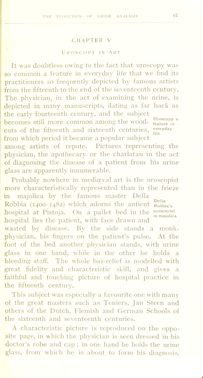 nil-: I'.Mii.r i iiiN or ukink analysis CHAPTER V I! R O S C O 1> V IN A l< T It was doubtless owins to the fact tliat uroscopy was so coininon a feature in ever\day life that wc lind its practitioners so frequently depicted b\- famous artists from the fifteenth to the end of the sev enteenth century. The physician, in the act of e.\amining the urine, is depicted in many manuscripts, dating as far bach as the early fourteenth century, and the subject becomes still more common among the wood- featur^'h!^ cuts of the fifteenth and sixteenth centuries, everyday hie from which period it became a po[mlar subject among artists of repute. Pictures representing the physician, the apothecary or the charlatan in the act of diagnosing the disease of a patient from his urine glass are apparently innumerable. Probably nowhere in mediieval art is the uroscopist more characteristically represented than in the frieze in majolica by the famous master Della Robbia (1400-14S2) which adorns the antient Robbia’s hospital at Pistoja. On a pallet bed in the “'“scopist ^ ^ 111 majolica hospital lies the patient, with face drawn ;ind wasted by disease. By the side stiinds a monk- physician, his fingers on the p.atient’s pulse. At the foot of the bed another physician stiinds. with iirine glass in one hand, while in the other he holds a bleeding staff. The whole bas-rclicf is modelled with great fidelity and characteristic skill, and gives a faithful and touching picture of hos]iital practice in the fifteenth century. This subject was especially a favourite one with many of the great masters such as Teniers, Jan .Steen and others of the Dutch, k'lemisli and Oerman Schools of the sixteenth and seventeenth centuries. A characteristic picture is reproduced on the oppo- site page, in which the |diysician is seen dressed in his doctor’s robe and cap ; in one hand he holds the urine glass, from which he is about to form his diagnosis.