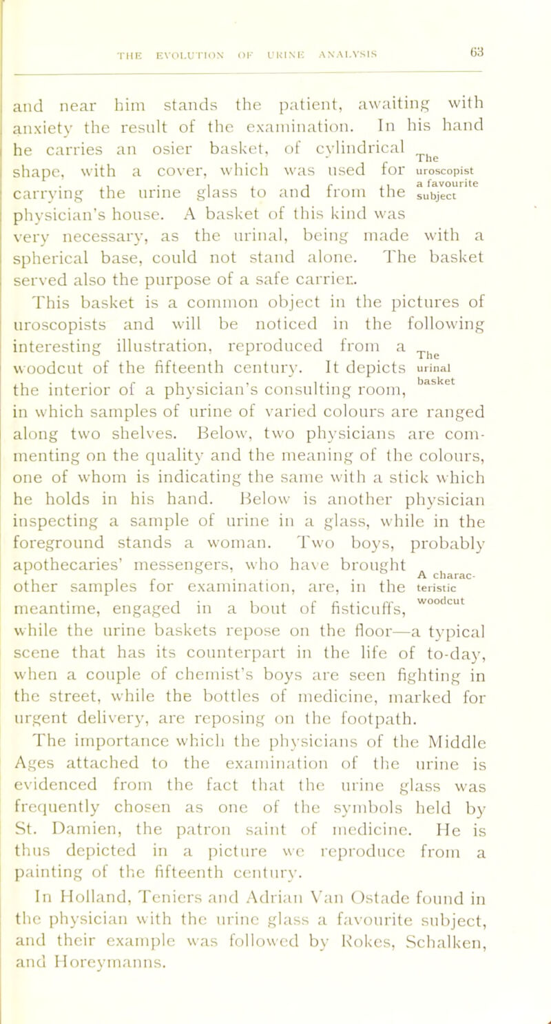 TME EVOLUTKIN OK URINE ANALYSIS and near him stands the patient, awaiting with anxiety the result of the examination. In his hand he carries an osier basket, of cylindrical shape, with a cover, which was used for carrying the nrine glass to and from the physician’s house. A basket of this kind w'as very necessary, as the urinal, being made The uroscopist a favourite subject with spherical base, could not stand alone. The basket served also the purpose of a safe carrier. This basket is a common object in the pictures of nroscopists and will be noticed in the following interesting illustration, reproduced from a woodcut of the fifteenth century. It depicts urinai the interior of a physician’s consulting room, in which samples of nrine of varied colours are ranged along two shelves. Below, two physicians are com- menting on the quality and the meaning of the colours, one of whom is indicating the same with a stick which he holds in his hand. Below is another physician inspecting a sample of urine in a glass, while in the foreground stands a woman. Two boys, probably apothecaries’ messengers, who ha\e brought , , r . . . , A charac- other samples tor examination, are, in the tei-istic meantime, engaged in a bout while the nrine baskets repose scene that has its counterpart in the life of to-day, when a couple of chemist’s boys are seen fighting in the street, while the bottles of medicine, marked for urgent delivery, are reposing on the footpath. The importance which the physicians of the Middle Ages attached to the examination of the nrine is evidenced from the fact that the urine glass was frequently chosen as one of the symbols held by- St. Damien, the patron saint of medicine. He is thus depicted in a picture we reproduce from a painting of the fifteenth century. r r /'!' woodcut or nsticnns, on the floor—a typical In Holland, Teniers and .Adrian Van Ostade found in the physician with the nrine glass a favourite subject, and their example was followed by Rokes, Schalken, and Horeymanns.