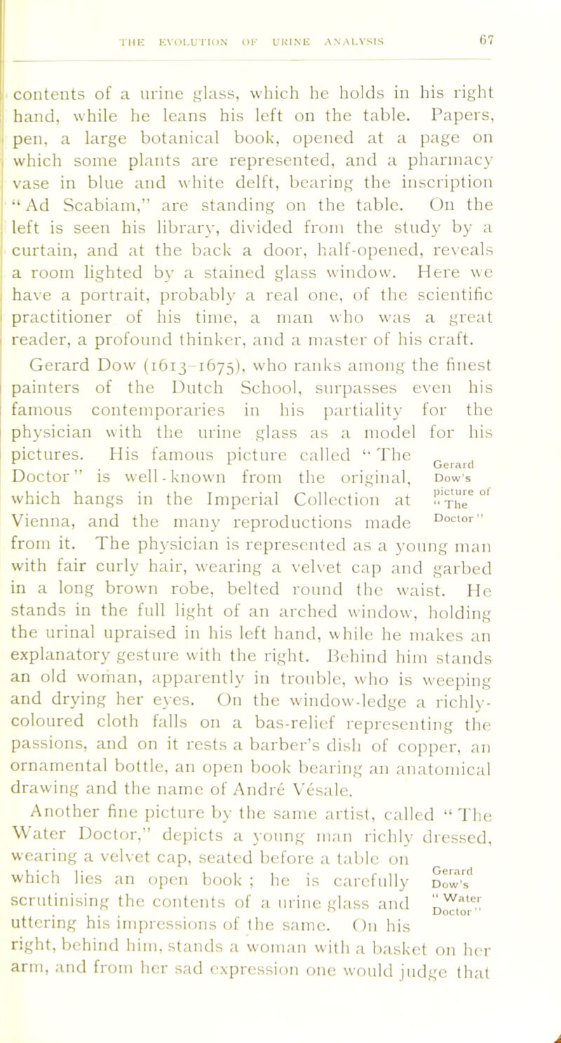 TMK KVOI.UTIDN nl' UUINI! ANALYSIS contents of a nrine glass, which he holds in his right I hand, while he leans his left on the table. Papers, I pen, a large botanical book, opened at a page on . which some plants are represented, and a pharmacy vase in bine and white delft, bearing the inscription “Ad Scabiam,” are standing on the table. On the left is seen his library, divided from the study by a curtain, and at the back a door, half-opened, re\-eals a room lighted bv a stained glass window. Here we have a portrait, probabl}’ a real one, of the scientific practitioner of his time, a man who was a great reader, a profound thinker, and a master of his craft. Gerard Dow (1613-1675), who ranks among the finest painters of the Dutch School, surpasses even his famous contemporaries in his partiality for the physician with the urine glass as a model for his pictures. His famous picture called “ The Doctor” is well-known from the original, Dow’s which hangs in the Imperial Collection at -xhT Vienna, and the many reproductions made from it. The physician is represented as a young man with fair curly hair, wearing a velvet cap and garbed in a long brown robe, belted round the waist. He stands in the full light of an arched window, holding the urinal upraised in his left hand, while he makes an explanatory gesture with the right. Ifchind him stands an old woman, apparently in trouble, who is weeping and drying her eyes. On the window-ledge a richly- coloured cloth falls on a bas-relief representing th(' passions, and on it rests a barber's dish of copper, an ornamental bottle, an open book bearing an anatomical drawing and the name of Andre Vesale. Another fine picture by the same artist, called “The Water Doctor,” depicts a \oung man richly dressed, wearing a velvet cap, seated before a table on which lies an open book ; he is carefully dow'' scrutinising the contents of a nrine glass and uttering his impressions of the same. On his right, behind him, stands a woman with a basket on her arm, and from her sad expression one would judge that