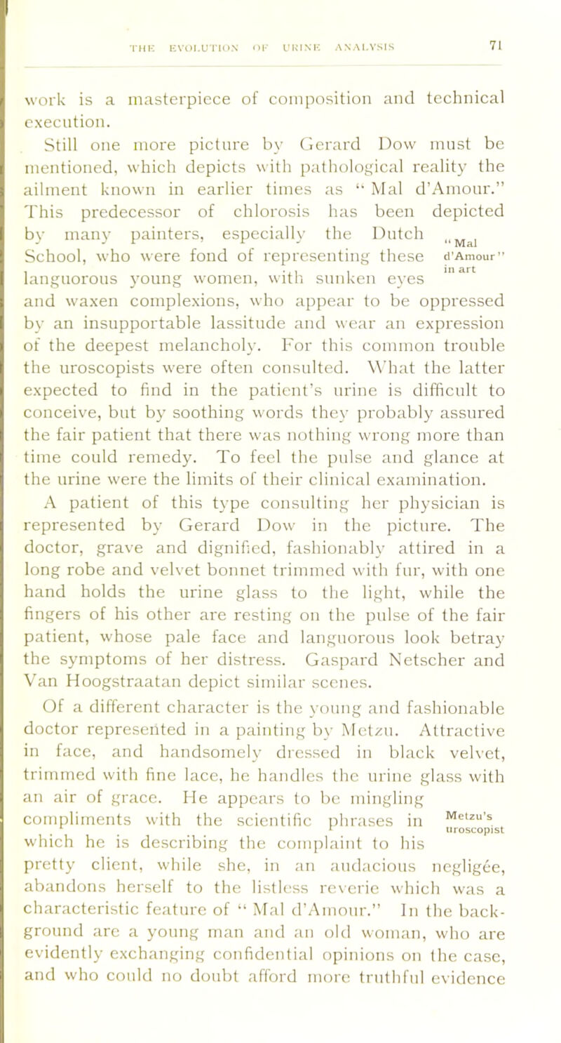 TMK EVOLUTION work is a masterpiece of composition and technical execution. Still one more picture by Gerard Dow must be mentioned, which depicts with pathological reality the ailment known in earlier times as *• Mai d’Amour.” This predecessor of chlorosis has been depicted by many painters, especially the Dutch School, who were fond of representing these d’Amour” languorous }'oimg women, with sunken eyes and waxen complexions, who appear to be oppressed b\' an insupportable lassitude and wear an expression of the deepest melancholy. For this common trouble the uroscopists were often consulted. W’hat the latter expected to find in the patient’s nrine is difficult to conceive, but by soothing words they probably assured the fair patient that there was nothing wrong more than time could remedy. To feel the pulse and glance at the urine were the limits of their clinical examination. A patient of this type consulting her physician is represented by Gerard Dow in the picture. The doctor, grave and dignified, fashionabh’ attired in a long robe and velvet bonnet trimmed with fur, with one hand holds the urine glass to the light, while the fingers of his other are resting on the pulse of the fair patient, whose pale face and languorous look betra}' the symptoms of her distress. Gaspard Netscher and Van Hoogstraatan depict similar scenes. Of a different character is the young and fashionable doctor represented in a painting by Metxn. Attractive in face, and handsomely dressed in black velvet, trimmed with fine lace, he handles the urine glass with an air of grace. He appears to lie mingling compliments with the scientific phrases in wetzu’s ^ ^ ^ uroscopist w'hich he is describing the complaint to his pretty client, while she, in an audacious negligee, abandons herself to the listless re\erie which was a characteristic feature of “ Mai d’Amour.” In the back- ground arc a young man and an old woman, who are evidently exchanging confidential opinions on the case, and who could no donbt afford more trnthfni evidence