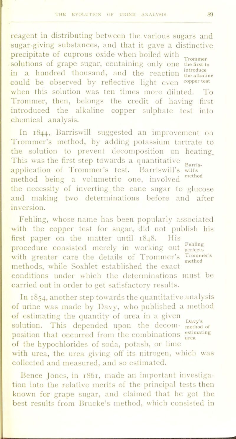 I Mli KVOI.L: l lllN OK L'HINU ANALYSIS K9 reagent in distributing between the \’arious sugars and sngar-giving substances, and that it gave a distinctive precipitate of cnprons oxide when boiled with . , . . Tronimer solutions or grape sugar, containing only one the first to in a hundred thousand, and the reaction atkaline could be observed by reflective light even copper test when this solution was ten times more diluted. To Trommer, then, belongs the credit of having first introduced the alkaline copper sulphate test into chemical analysis. In 1S44, Barriswill suggested an improvement on Trommer’s method, by adding potassium tartrate to the solution to prc\'ent decomposition on heating. This was the first step towards a (luantitative ^ ^ . Barns- application of Trommer’s test. Harriswill’s wills method being a \'olumetric one, iiuohed the necessity of in\-erting the cane sugar to glucose and making two determinations before and after inversion. Fehling, whose name has been po[mlarly associated with the copper test for sugar, did not publish his first paper on the matter until 184S. Ills procedure consisted merely in working out pe*i-fectf with greater care the details of Trommer’s Trommers methods, while Soxhlet established the exact conditions under which the determinations must be carried out in order to get satisfactory results. In 1854, another step towards the cpiantitati\ e analysis of urine was made by Davy, who published a method of estimating the cpiantity of urea in a given solution. This depended upon the decom ■ inetliod of position that occurred from the combinations of the hypochlorides of soda, potash, or lime with urea, the urea giving off its nitrogen, which was collected and measured, and so estimated. Bence Jones, in 1S61, made an important investiga- tion into the relative merits of the princi[);il tests then known for grape sugar, and claimed that he got the best results from Brucke’s method, which consisted in