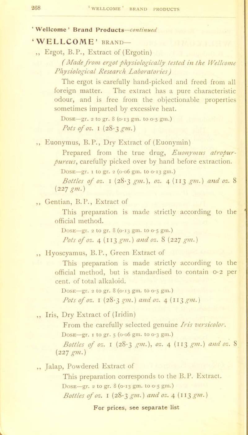 * Wellcome ’ Brand Products—continued ‘WELLCOME ’ BRAND— ,, Ergot, B.P., Extract of (Ergotin) (Made from ergot physiologically tested in the Wellcome Physiological Research Laboratories) The ergot is carefully hand-picked and freed from all foreign matter. The extract has a pure characteristic odour, and is free from the objectionable properties sometimes imparted by excessive heat. Dose—gr. 2 to gr. 8 (0-13 gm. to 0'$ gm.) Pots of oz. I (y&-T,gm.) ,, Euonymus, B. P., Dry Extract of (Euonymin) Prepared from the true drug, Euonymus atropur- pureus, carefully picked over by hand before extraction. Dose—gr. i to gr. 2 (o-o6 gm. to 0-13 gm.) Bottles of oz. I (28-3 gm.'\, oz. 4(113 gm.) and oz. 8 (22T gm.) ,, Gentian, B. P., Extract of This preparation is made strictly according to the official method. Dose—gr. 2 to gr. 8 (0-13 gm. to 0-5 gm.) Pots of oz. 4(113 gm.) and oz. 8 (227 gm.) ,, Hyo-scyamus, B. P., Green Extract of This preparation is made strictly according to the official method, but is .standardised to contain 0-2 per cent, of total alkaloid. Dose—gr. 2 to gr. 8 (0T3 gm. to 0-5 gm.) Pots of oz. I (28-3 gm.) and oz. 4(113 gm.) ,, Iris, Dry Extract of (Iridin) From the carefully selected genuine Lris versicolor. Dose—gr. i to gr. 5 (o-o6 gm. to 0-3 gm.) Bottles of oz. I (28-3 gm.), oz. 4 (113 gm.) and oz. 8 {22T gm.) ,, falap. Powdered Extract of This preparation corresponds to the B. P. Extract. Dose—gr. 2 to gr. 8 (0-13 gm. to 0-5 gm.) Bottles of oz. I (28-3 gm.) and oz. 4 {113 gm.)
