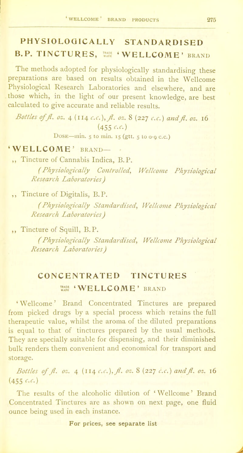 PHYSIOLOGICALLY STANDARDISED B.P. TINCTURES, ‘WELLCOME ’ BRAND The methods adopted for physiologically standardising these preparations are based on results obtained in the Wellcome Physiological Research Laboratories and elsewhere, and are those which, in the light of our present knowledge, are best calculated to give accurate and reliable results. Bottles off. oz. 4 (114 c.c.),f. oz. 8 (227 c.c.) andfl. oz. 16 (455 c.c.) Dose—min. 5 to min. 15 (gtt, 5 lo 0-9 c.c.) ‘WELLCOME ’ BRAND— • ,, Tincture of Cannabis Indica, B.P. (Physiolog-ically Controlled, Wellcome Physiological Research Laboratories) ,, Tincture of Digitalis, B.P. (Physiologically Standardised, Wellcome Physiological Research Laboratories) ,, Tincture of Squill, B.P. f' Physiologically Standardised, Wellcome Physiological Research Laboratories) CONCENTRATED TINCTURES ‘WELLCOME’ BRAND ‘ Wellcome ’ Brand Concentrated Tinctures are prepared from picked drugs by a special process which retains the full therapeutic value, whilst the aroma of the diluted preparations is equal to that of tinctures prepared by the usual methods. They are specially suitable for dispensing, and their diminished bulk renders them convenient and economical for transport and storage. Bottles of f. oz. 4 {114 c.c.),f. oz. 8 (227 c.c.) andfl. oz. 16 (455 c.c.) The results of the alcoholic dilution of ‘Wellcome’ Brand Concentrated Tinctures arc as shown on ne.xt page, one fluid ounce being used in each instance.