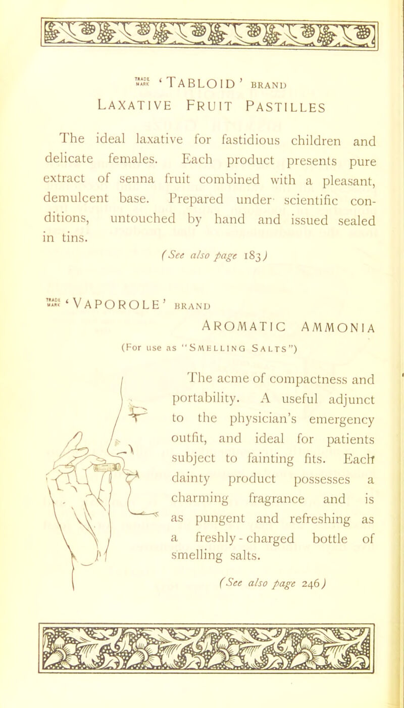 iSt ‘Tabloid’ brand Laxative Fruit Pastilles The ideal laxative for fastidious children and delicate females. Each product presents pure extract of senna fruit combined with a pleasant, demulcent base. Prepared under- scientific con- ditions, untouched by hand and issued sealed in tins. C See also page 183^ r.“ Vapor OLE’ brand Aromatic ammonia (For use as Smklling Salts”) The acme of compactness and portability. A useful adjunct to the physician’s emergency outfit, and ideal for patients subject to fainting fits. Each dainty product possesses a charming fragrance and is as pungent and refreshing as a freshly - charged bottle of smelling salts.