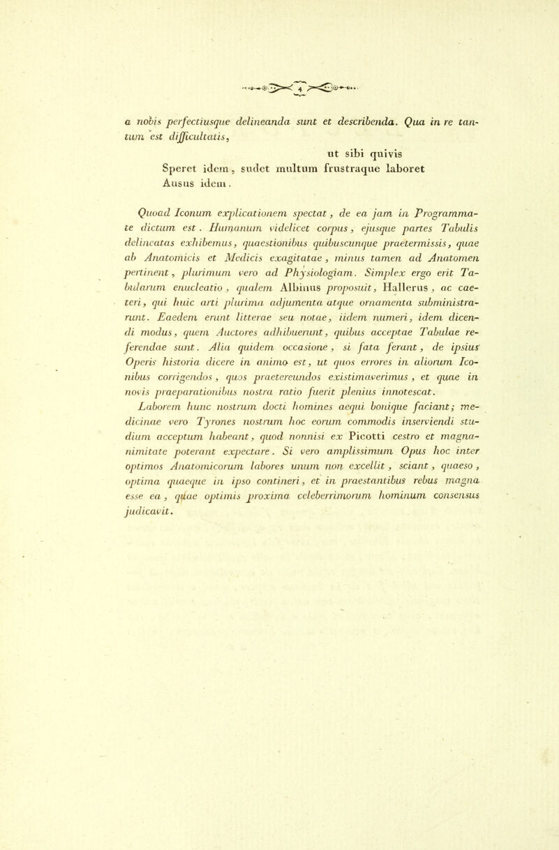 tum est difficultatis, ut sibi quivis Speret idem, sudet multum frustraque laboret Ausus idem . Quoad Iconum explicationem spectat, de ea jam in Programma- te dictum est . Humanum videlicet corpus, ejusque partes Tabulis delineatas exhibemus, quaestionibus quibuscunque praetermissis, quae ab Anatomicis et Medicis exagitatae, minus tamen ad Anatomen peni nent, plurimum vero ad Physiologiam. Simplex ergo erit Ta- bularum enucleatio , qualem Albinus proposuit, Hallerus , ac cae- teri, qui huic arti plurima adjumenta atque ornamenta subministra- runt. Eaedem erunt litterae seu notae, Udem numeri, idem dicen- di modus, quem Auctores adhibuerunt, quibus acceptae Tabulae re- ferendae sunt. Alia quidem occasione, si fata ferant, de ipsius Operis historia dicere in animo est, ut quos errores in aliorum Ico- nibus corrigendos, quos praetereundos existimaverimus , et quae in novis praeparationibus nostra ratio fuerit plenius innotescat. Laborem hunc nostrum docti homines aequi bonique faciant; me- dicinae vero Tyrones nostrum hoc eorum commodis inserviendi stu- dium acceptum habeant, quod nonnisi ex Picotti cestro et magna- nimitate poterant expectare. Si vero amplissimum Opus hoc inter optimos Anatomicorum labores unum non excellit, sciant, quaeso , optima quaeque in ipso contineri , et in praestantibus rebus magna esse ea, qdae optimis proxima celeberrimorum hominum consensus judicavit.