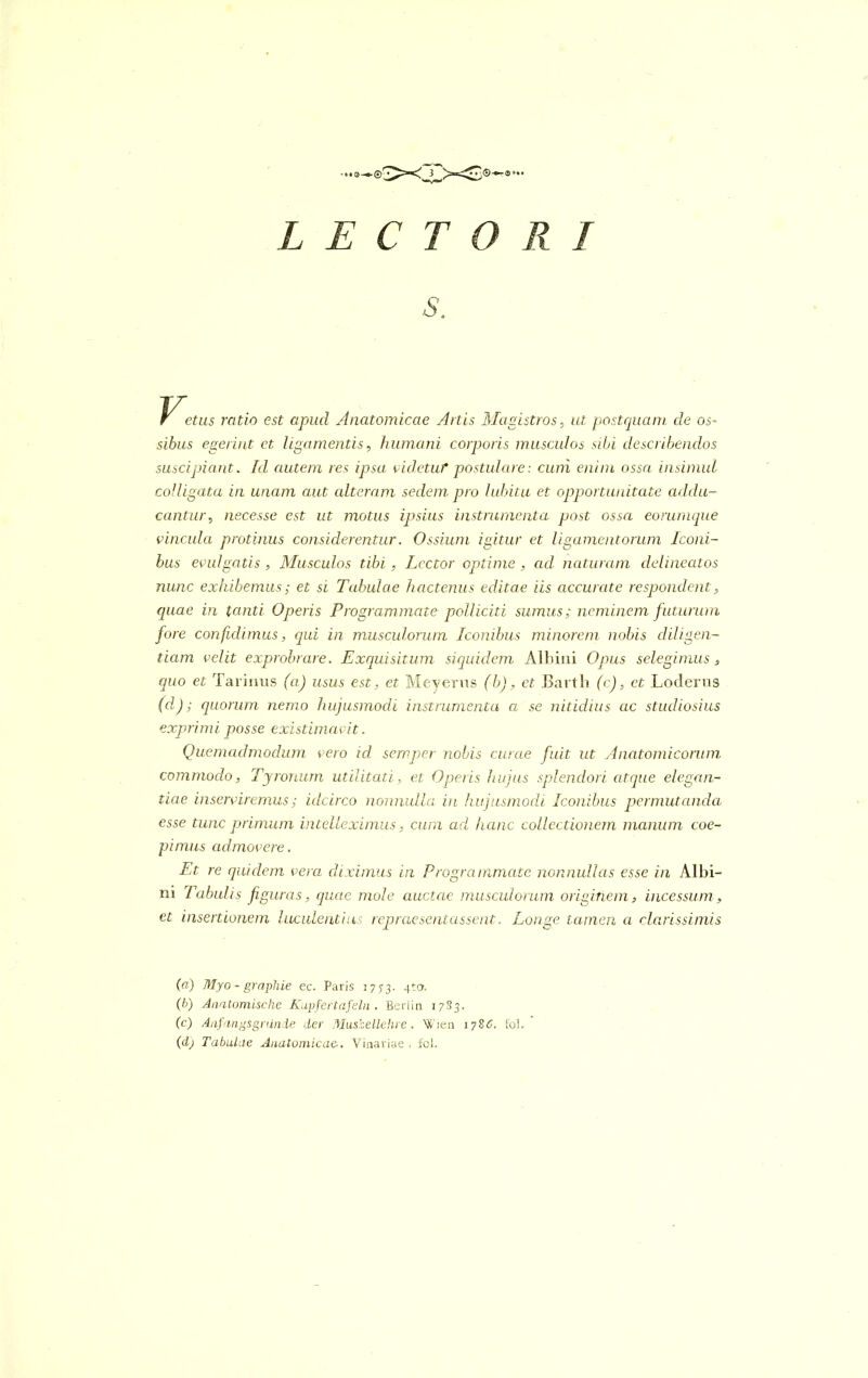 s. r etus ratio est apud Anatomicae Artis Magistros, ut postquam cie os- sibus egerint et ligamentis, humani corporis musculos sibi describendos suscipiant. Id autem res ipsa videtuf postulare: cuni enim ossa insimul colligata in unam aut alteram sedem pro lubitu et opportunitate addu- cantur, necesse est ut motus ipsius instrumenta post ossa eorumque vincula protinus considerentur. Ossium igitur et ligamentorum Iconi- bus evulgatis, Musculos tibi, Lector optime , ad naturam delineatos nunc exhibemus; et si Tabulae hactenus editae iis accurate respondent, quae in tanti Operis Programmate polliciti sumus; neminem futurum fore confidimus, qui in musculorum Iconibus minorem nobis diligen- tiam velit exprobrare. Exquisitum siquidem Albini Opus selegimus , quo et Tarinus (a) usus est, et Meyerns (b), et Bartli (c), et Loderus (cl); quorum nemo hujusmodi instrumenta a se nitidius ac studiosius exprimi posse existimavit. Quemadmodum vero id semper nobis curcie fuit ut Anatomicorum commodo, Tyronum utilitati, et Operis hujus splendori atque elegan- tiae inserviremus; idcirco nonnulla in hujusmodi Iconibus permutanda esse tunc primum intelleximus, cum ad hcinc collectionem manum coe- pimus admovere. Et re quidem vera diximus in Programmate nonnullas esse in Albi- ni Tabulis figuras, quae mole auctae musculorum originem, incessum, et insertionem luculentius repraesentassent. Longe tamen a clarissimis (а) Myo - graphie ec. Paris 1773. 4:0. (б) Anatomische Kupfertafeln . Beriin 17S3. (c) Aiifangsgnin.de der Musbellehre. Wien 1786. fol. (d) Tabulae Anatomicae-. Vinariae . fol.