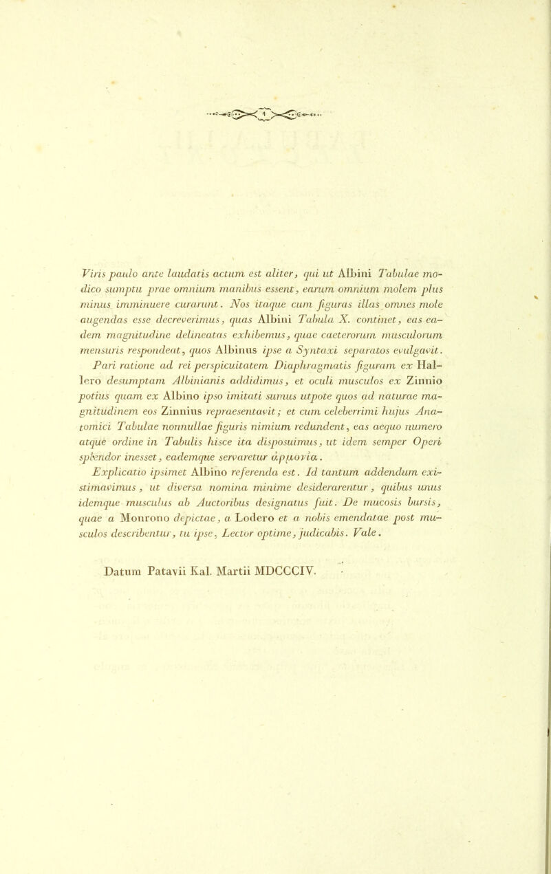 Viris paulo ante laudatis actum est aliter, qui ut Albini Tabulae mo- dico sumptu prae omnium manibus essent, earum omnium molem plus minus imminuere curarunt. JVos itaque cum figuras illas omnes mole augendas esse decreverimus, quas Albini Tabula X. continet, eas ea- dem magnitudine delineatas exhibemus, equae caeterorum musculorum mensuris respondeat, quos Albinus ipse a Syntaxi separatos evulgavit. Pciri ratione ad rei perspicuitatem Diaphragmatis figuram ex Hal- lero desumptam Albinianis addidimus, et oculi musculos ex Zinnio potius quam ex Albino ipso imitati sumus utpote quos ad naturae ma- gnitudinem eos Zinnius repraesentavit; et cum celeberrimi hujus Ana- tomici Tabulae nonnullae figuris nimium redundent, eas aequo numero atque orcline in Tabulis hisce ita disposuimus, ut idem semper Operi spbenclor inesset, cademque servaretur d.p gravia. Explicatio ipsimet Albino referenda est. Id tantum addendum exi- stimavimus , ut diversa nomina minime desiderarentur, quibus unus idemque musculus ab Auctoribus designatus fuit. De mucosis bursis, quae a Monrono depictae, a Lodero et a nobis emendatae post mu- sculos describentur, tu ipse, Lector optime, judicabis. Vale. Datura Pata\ii Kal. Martii MDCCCIV.