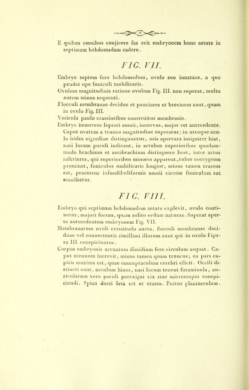 ®(X 76 E quibus omnibus conjicere fas erit embryonem hunc aetate in septimam hebdomadam cadere. FlC. VII. Embryo septem fere hebdomadum, ovulo suo innatans, a quo pendet ope funiculi umbilicaris. Ovulum magnitudinis ratione ovulum Fig. III. non superat, multo autem minus sequenti. Flocculi membranae decidue et pauciores et breviores sunt, quam in ovulo Fig. III. Vesicula paulo crassioribus construitur membranis. Embryo immersus liquori amnii, incurvus, major est antecedente. Caput ovatum a trunco magnitudine superatur; in utroque ocu- lo irides nigredine distinguuntur, oris apertura insigniter hiat, nasi locum poruli indicant, in artubus superioribus quodam- modo brachium et antibrachium distinguere licet, inter artus inferiores, qui superioribus minores apparent,tuber coccygeum prominet, funiculus umbilicaris longior, minus tamen crassus est, processus infundibuliformis amnii circum funiculum safc manifestus. r FIG. VIII. Embryo qui septimam hebdomadem aetate explevit, ovulo conti- netur, majori forsan, quam solito ordine naturae. Superat aper- te antecedentem embryonem Fig. VII. Membranarum ovuli crassitudo aucta, flocculi membranae deci- duae vel connectentis simillimi illorum sunt qui in ovulo Figu- ra III. conspiciuntur. Corpus embryonis arcuatum dimidium fere circulum aequat. Ca- put cernuum increvit, minus tamen quam truncus; ea pars ca- pitis maxima est, quae conceptaculum cerebri efficit. Ocelli di- stincti sunt, osculum hians, nasi locum tenent foraminula, au- ricularum vero poruli perexigui vix sine ruicroscopio conspi- ciendi. Spina dorsi lata est et crassa. Pectus planiusculum.' ~>