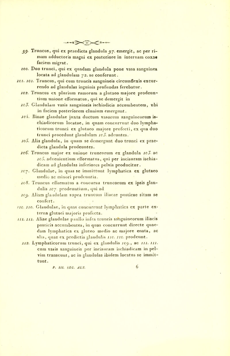 £(). Truncus, qui ex praedicta glandula ^7. emergit, ac per ri- mam adductoris magni ex posteriore in internam coxae faciem migrat. 100. Duo trunci, qui ex quadam glandula pone vasa sanguinea locata ad glandulam 72. se conferunt. io 1. 101. Truncus, qui cum truncis sanguineis circumflexis excur- rendo ad glandulas inguinis profundas ferebatur. 102. Truncus ex plurium ramorum a glutaeo majore prodeun- tium unione efformatus, qui se demergit in 10S. Glandulam vasis sanguineis ischiadicis accumbentem, ubi in faciem posteriorem clunium emergunt. ict. Binae glandulae juxta ductum vasorum sanguineorum is- chiadicorum locatae, in quam concurrunt duo lympha- ticorum trunci ex glutaeo majore profecti, ex qua duo trunci procedunt glandulam lcJ. adeuntes. io5. Alia glandula, in quam se demergunt duo trunci ex prae- dicta glandula prodeuntes. Joff. Truncus major ex unione truncorum ex glandula icJ. ac ic5. advenientium efformatus, qui per incisuram ischia- dicam ad glandulas inferiores pelvis producitur. lcy. Glandulae, in quas se immittunt lymphatica ex glutaeo medio ac minori prodeuntia. icS. Truncus efformatus a concursu truncorum ex ipsis glan- dulis iC7- prodeuntium, qui ad iOjp. Aliam glandulam supra truncum iliacae posticae sitam se confert. /ic. no. Glandulae, in quas concurrunt lymphatica ex parte ex- terna glutaei majoris profecta. 111. 111. Aliae glandulae paullo infra truncis sanguineorum iliacis posticis accumbentes, in quas concurrunt directe quae- dam lymphatica ex gluteo medio ac majore enata, ac aha, quae ex predictis glandulis nc. 110. prodeunt. 112. Lymphaticorum trunci, qui ex glandulis J09., ac 111. 111. cum vasis sanguineis per incisuram ischiadicam in pel- vim transeunt, ac in glandulas ibidem locatus se immit- tunt. P. III. SEC. ALT. 6