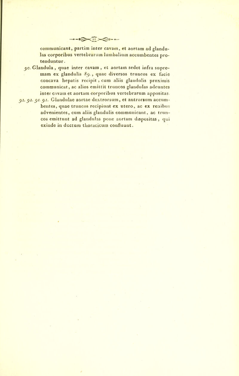 communicant, partim inter cavam, et aortam ad glandu- las corporibus vertebrarum lumbalium accumbentes pro- tenduntur. yc. Glandula , quae inter cavam , et aortam sedet infra supre- mam ex glandulis 8g., quae diversos truncos ex facie concava hepatis recipit , cum aliis glandulis proximis communicat, ac alios emittit truncos glandulas adeuntes inter cavam et aortam corporibus vertebrarum appositas gi. $1. c)i. gi. Glandulae aortae dextrorsum, et antrorsum accum- bentes, quae truncos recipiunt ex utero, ac ex renibus advenientes, cum aliis glandulis communicant, ac trun- cos emittunt ad glandulas pone aortam dispositas , qui exinde in ductum thoracicum confluunt. *