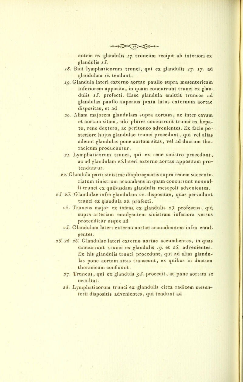 autem ex glandulis 27. truncum recipit ab interiori ex glandulis i3. 18. Biui lymphaticorum trunci, qui ex glandulis 17. 17. ad glandulam io. tendunt. ig. Glandula lateri externo aortae paullo supra mesentericam inferiorem apposita, in quam concurrunt trunci ex glan- dulis i3. profecti. Haec glandula emittit truncos ad glandulas paullo superius juxta latus externum aortae dispositas, et ad 20. Aliam majorem glandulam supra aortam , ac inter cavam et aortam sitam, ubi plures concurrunt trunci ex hepa- te, rene dextero, ac peritoneo advenientes. Ex facie po- steriore hujus glandulae trunci procedunt, qui vel alias adeunt glandulas pone aortam sitas, vel ad ductum tho- racicum producuntur. 21. Lymphaticorum trunci, qui ex rene sinistro procedunt, ac ad glandulam rL.lateri externo aortae appositam pro- tenduntur. 22. Glandula parti sinistrae diaphragmatis supra renem succentu- riatum sinistrum accumbens in quam concurrunt nonnul- li trunci ex quibusdam glandulis mesocoli advenientes. 2J. 23. Glandulae infra glandulam 22. dispositae, quas pervadunt trunci ex glandula 22. profecti. s4. Truncus major ex infima ex glandulis 23. profectus, qui supra arteriam emulgentem sinistram inferiora versus protenditur usque ad 25. Glandulam lateri externo aortae accumbentem infra emul- gentes . 2(5. 25. 25. Glandulae lateri externo aortae accumbentes, in quas concurrunt trunci ex glandulis iy. et 25. advenientes. Ex his glandulis trunci procedunt, qui ad alias glandu- las pone aortam sitas transeunt, ex quibus in ductum thoracicum confluunt . 27. Truncus, qui ex glandula g3. procedit, ac pone aortam se occultat. 28. Lymphaticorum trunci ex glandulis circa radicem mesen- terii dispositis advenientes, qui tendunt ad