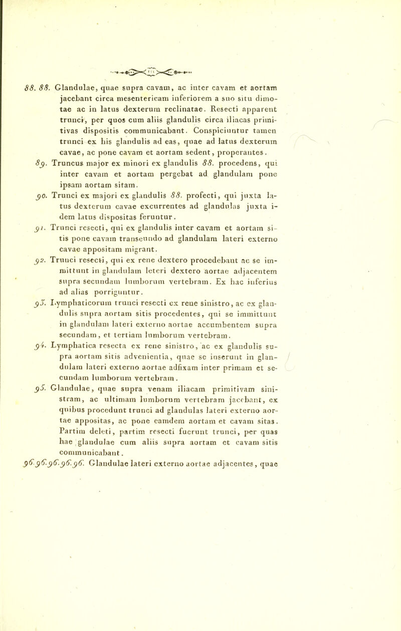 88. 88. Glandulae, quae supra cavam, ac inter cavam et aortam jacebant circa mesentericam inferiorem a suo situ dimo- tae ac in latus dexterum reclinatae. Resecti apparent trunci, per quos cum aliis glandulis circa iliacas primi- tivas dispositis communicabant. Conspiciuntur tamen trunci ex bis glandulis ad eas, quae ad latus dexterum cavae, ac pone cavam et aortam sedent, properantes. 8g. Truncus major ex minori ex glandulis 88. procedens, qui inter cavam et aortam pergebat ad glandulam pone ipsam aortam sitam. go. Trunci ex majori ex glandulis 88. profecti, qui juxta la- tus dexterum cavae excurrentes ad glandulas juxta i- dem latus dispositas feruntur. gi. Trunci resecti, qui ex glandulis inter cavam et aortam si- tis pone cavam transeundo ad glandulam lateri externo cavae appositam migrant. j)2. Trunci resecti, qui ex rene dextero procedebant ac se im- mittunt in glandulam leteri dextero aortae adjacentem supra secundam lumborum vertebram. Ex hac inferius ad alias porriguntur. j)J. Lymphaticorum trunci resecti ex rene sinistro, ac ex glan- dulis supra aortam sitis procedentes, qui se immittunt in glandulam lateri externo aortae accumbentem supra secundam, et tertiam lumborum vertebram. jp4. Lymphatica resecta ex rene sinistro, ac ex glandulis su- pra aortam sitis advenientia, quae se inserunt in glan- dulam lateri externo aortae adfixam inter primam et se- cundam lumborum vertebram. $5. Glandulae, quae supra venam iliacam primitivam sini- stram, ac ultimam lumborum vertebram jacebant, ex quibus procedunt trunci ad glandulas lateri externo aor- tae appositas, ac pone eamdera aortam et cavam sitas. Partim deleti, partim resecti fuerunt trunci, per quas hae glandulae cum aliis supra aortam et cavam sitis communicabant. 9^-9^-96-96. Glandulae lateri externo aortae adjacentes, quae