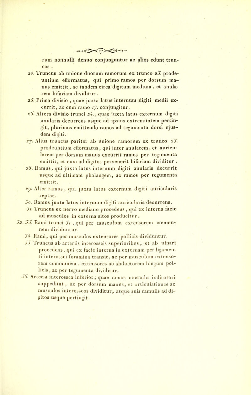 rum nonnulli denuo conjunguntur ac alios edunt trun- cos . 24. Truncus ab unione duorum ramorum ex trunco 25. prode- untium efformatus, qui primo ramos per dorsum ma- nus emittit, ac tandem circa digitum medium , et anula- rem bifariam dividitur . 25 Prima divisio , quae juxta latus internum digiti medii ex- currit, ac cum ramo /7. conjungitur. 25. Altera divisio trunci 24., quae juxta latus externum digiti anularis decurrens usque ad ipsius extremitatem pertin- git» plurimos emittendo ramos ad tegumenta dorsi ejus- dem digiti. 27. Alius truncus pariter ab unione ramorum ex trunco 2J. prodeuntium efformatus, qui inter anularem, et auricu- larem per dorsum manus excurrit ramos per tegumenta emittit, et cum ad digitos pervenerit bifariam dividitur . 28. Eamus, qui juxta latus internum digiti anularis decurrit usque ad ultimam phalangem, ac ramos per tegumenta emittit. 2C/. Alter ramus, qui juxta latus externum digiti auricularis reptat. 5o. Ramus juxta latus internum digiti auricularis decurrens. Ji. Truncus ex nervo mediano procedens , qui ex interna facie ad musculos in externa sitos producitur. 52. 55. Rami trunci 5i., qui per musculum extensorem commu- nem dividuntur. 4. Rami, qui per musculos extensores pollicis dividuntur. 5. Truncus ab arteriis interosseis superioribus , et ab ulnari procedens, qui ex facie interna in externam per ligamen- ti interossei foramina transit, ac per musculum extenso- rem communem , extensores ac abductorem longum pol- licis, ac per tegumenta dividitur. 56. Arteria interossea inferior, quae ramos musculo indicatori suppeditat , ac per dorsum manus, et articulationes ac musculos interosseos dividitur, atque suis ramulis ad di- gitos usque pertingit.