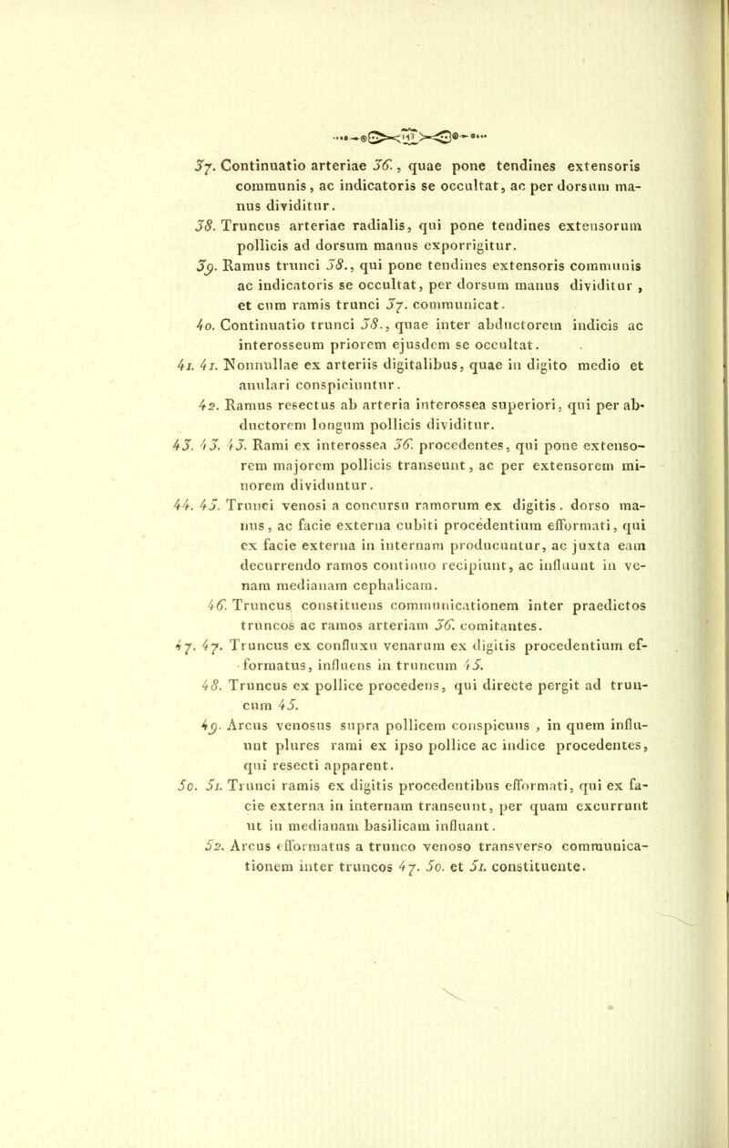 Continuatio arteriae 36., quae pone tendines extensoris communis, ac indicatoris se occultat, ac per dorsum ma- nus dividitur. 38. Truncus arteriae radialis, qui pone tendines extensorum pollicis ad dorsum manus exporrigitur. 3$. Ramus trunci 38., qui pone tendines extensoris communis ac indicatoris se occultat, per dorsum manus dividitur , et cum ramis trunci J7. communicat. 4o. Continuatio trunci 38., quae inter abductorem indicis ac interosseum priorem ejusdem se occultat. 4j. 4 i. Nonnullae ex arteriis digitalibus, quae in digito medio et anulari conspiciuntur. 42. Ramus resectus ab arteria interossea superiori, qui per ab- ductorem longum pollicis dividitur. 43. 4 3. 43. Rami ex interossea 36. procedentes, qui pone extenso- rem majorem pollicis transeunt, ac per extensorem mi- norem dividuntur. 44. 43. Trunci venosi a concursu ramorum ex digitis, dorso ma- nus, ac facie externa cubiti procedentium efformati, qui ex facie externa in internam producuntur, ac juxta eam decurrendo ramos continuo recipiunt, ac influunt in ve- nam medianam cephalicam. 46. Truncus constituens communicationem inter praedictos truncos ac ramos arteriam 36. comitantes. 4 7. 4j. Truncus ex confluxu venarum ex digitis procedentium ef- formatus, influens in truncum 43. 48. Truncus ex pollice procedens, qui directe pergit ad trun- cum 45. 4<). Arcus venosus supra pollicem conspicuus , in quem influ- unt plures rami ex ipso pollice ac indice procedentes, qui resecti apparent. So. 5i. Trunci ramis ex digitis procedentibus efformati, qui ex fa- cie externa in internam transeunt, per quam excurrunt ut iti medianam basilicam influant. 52. Arcus efformatus a trunco venoso transverso communica- tionem inter truncos 47. 5o. et 5i. constituente.