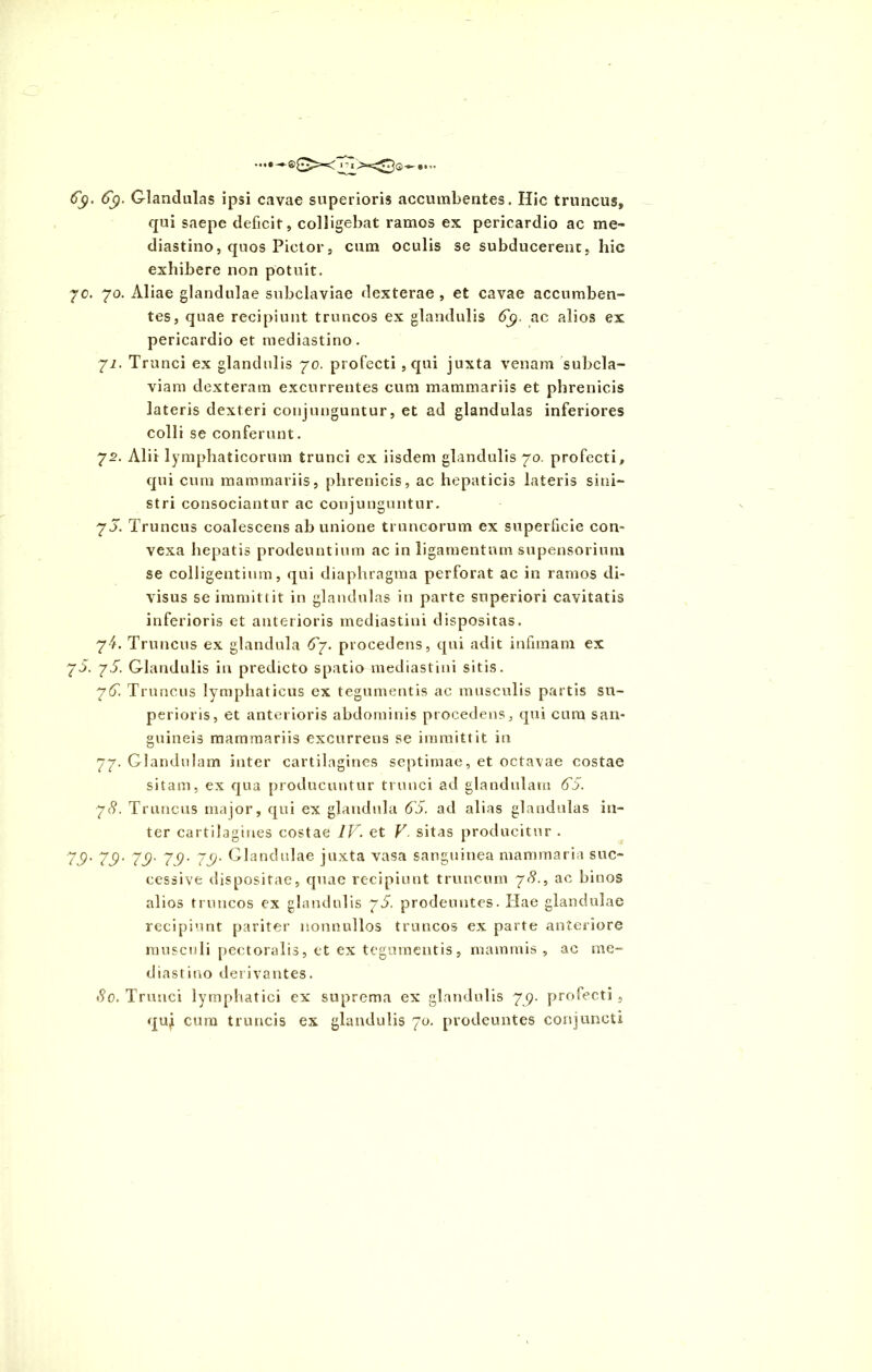 6$. 6$. Glandulas ipsi cavae superioris accumbentes. Hic truncus* qui saepe deficit, colligebat ramos ex pericardio ac me» diastino, quos Pictor, cum oculis se subducerent, hic exhibere non potuit. 70. 70. Aliae glandulae subclaviae dexterae , et cavae accumben- tes, quae recipiunt truncos ex glandulis ac alios ex pericardio et mediastino. yi. Trunci ex glandulis 70. profecti, qui juxta venam subcla- viam dexteram excurrentes cum mammariis et phrenicis lateris dexteri conjunguntur, et ad glandulas inferiores colli se conferunt. 72. Alii lymphaticorum trunci ex iisdem glandulis 70. profecti* qui cum mammariis, phrenicis, ac hepaticis lateris sini- stri consociantur ac conjunguntur. 7 5. Truncus coalescens ab unione truncorum ex superficie con- vexa hepatis prodeuntium ac in ligamentum supensorium se colligentium, qui diaphragma perforat ac in ramos di- visus se immittit in glandulas in parte superiori cavitatis inferioris et anterioris mediastini dispositas. 7^. Truncus ex glandula 6y. procedens, qui adit infimam ex 75. y 5. Glandulis in predicto spatio mediastini sitis. y6. Truncus lymphaticus ex tegumentis ac musculis partis su- perioris, et anterioris abdominis procedens, qui cum san- guineis mammariis excurrens se immittit in 77. Glandulam inter cartilagines septimae, et octavae costae sitam, ex qua producuntur trunci ad glandulam 65. y8. Truncus major, qui ex glandula 65. ad alias glandulas in- ter cartilagines costae IV. et V. sitas producitur . 75' 75- 75' 75- 75• Glandulae juxta vasa sanguinea mammaria suc- cessive dispositae, quae recipiunt truncum yS., ac binos alios truncos ex glandulis y5. prodeuntes. Hae glandulae recipiunt pariter nonnullos truncos ex parte anteriore musculi pectoralis, et ex tegumentis, mammis , ac me- diastino derivantes. 80. Trunci lymphatici ex suprema ex glandulis 7^9. profecti, quj cum truncis ex glandulis 70. prodeuntes conjuncti