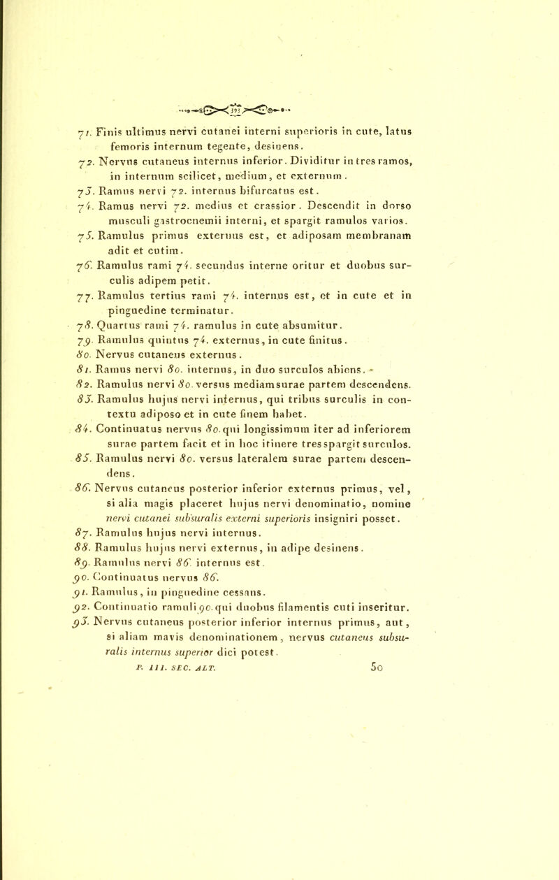 ••<9—!,£•£>«< 393 7/. Finis ultimus nervi cutanei interni superioris in cute, latus femoris internum tegente, desiuens. 72. Nervus cutaneus internus inferior. Dividitur in tres ramos, in internum scilicet, medium, et externum . 7J. Ramus nervi 72. internus bifurcatus est. 74. Ramus nervi 72. medius et crassior. Descendit in dorso musculi gastrocnemii interni, et spargit ramulos varios. 75. Ramulus primus externus est, et adiposam membranam adit et cutim. 76. Ramulus rami 74. secundus interne oritur et duobus sur- culis adipem petit. 77. Ramulus tertius rami 74. internus est, et in cute et in pinguedine terminatur. 78. Quartus rami /4. ramulus in cute absumitur. 7jp. Ramulus quintus 74. externus, in cute finitus. 80. Nervus cutaneus externus. 81. Ramus nervi 80. internus, in duo surculos abiens. * 82. Ramulus nervi 80. versus mediamsurae partem descendens. 83. Ramulus hujus nervi internus, qui tribus surculis in con- textu adiposo et in cute finem habet. 84. Continuatus nervus tfo.qui longissimum iter ad inferiorem surae partem facit et in hoc itinere tres spargit surculos. 85. Ramulus nervi 80. versus lateralem surae partem descen- dens . 86. Nervus cutaneus posterior inferior externus primus, vel , si alia magis placeret hujus nervi denominatio, nomine nervi cutanei subsuralis externi superioris insigniri posset. 87. Ramulus hujus nervi internus. 88. Ramulus hujus nervi externus, in adipe desinens. 8<). Ramulus nervi 86. internus est. <)C. Continuatus nervus 86. gi. Ramulus, in pinguedine cessans. $2. Continuatio ramuli 90. qui duobus filamentis cuti inseritur. jpJ. Nervus cutaneus posterior inferior internus primus, aut, si aliam mavis denominationem, nervus cutaneus subsu- ralis internus superior dici potest. p. 111. SEC. ALT. 5o