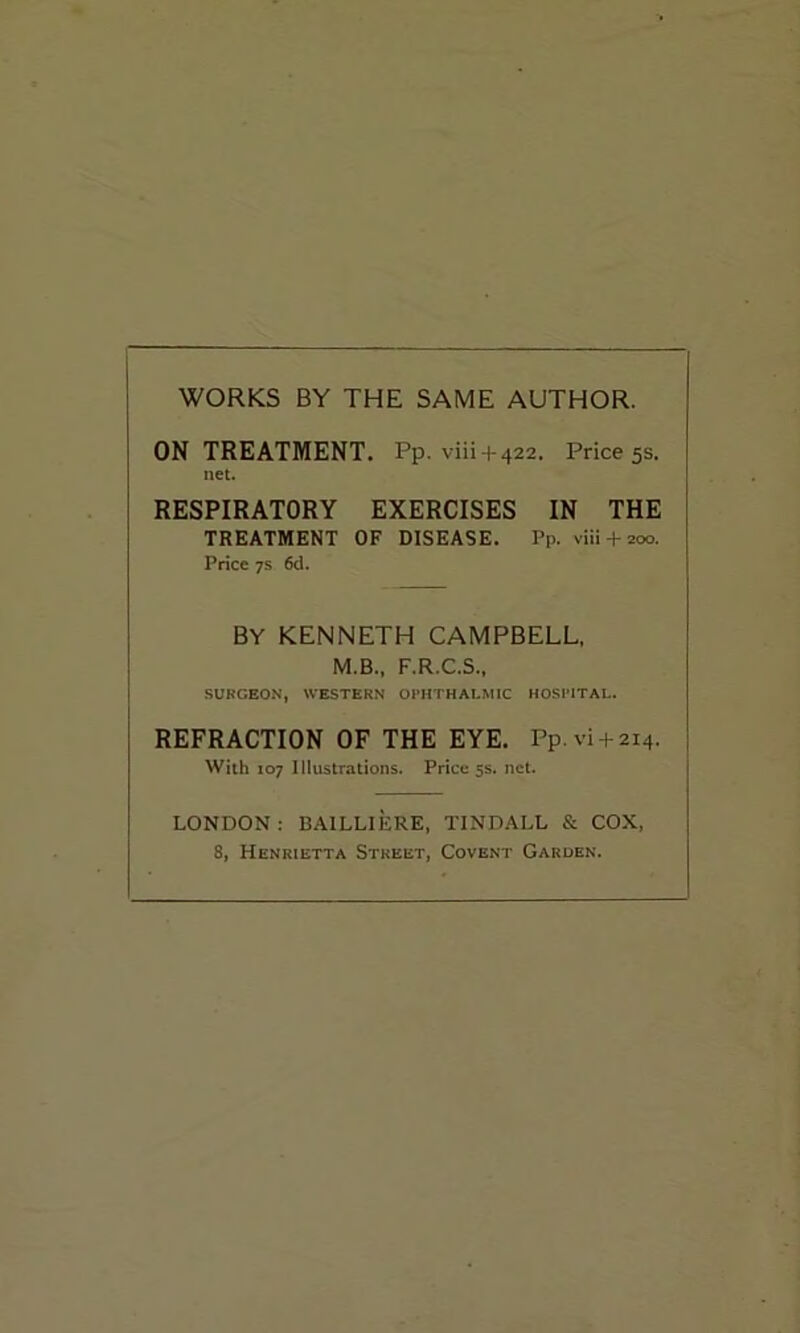 WORKS BY THE SAME AUTHOR. ON TREATMENT. Pp. viii + 422. Price 5s. net. RESPIRATORY EXERCISES IN THE TREATMENT OF DISEASE. Pp. viii + 200. Price 7s 6d. BY KENNETH CAMPBELL, M.B., F.R.C.S., SURGEON, WESTERN OPHTHALMIC HOSPITAL. REFRACTION OF THE EYE. Pp.vi + 214. With 107 Illustrations. Price 5s. net. LONDON: BAILLIERE, TINDALL & COX, 8, Henrietta Street, Covent Garden.