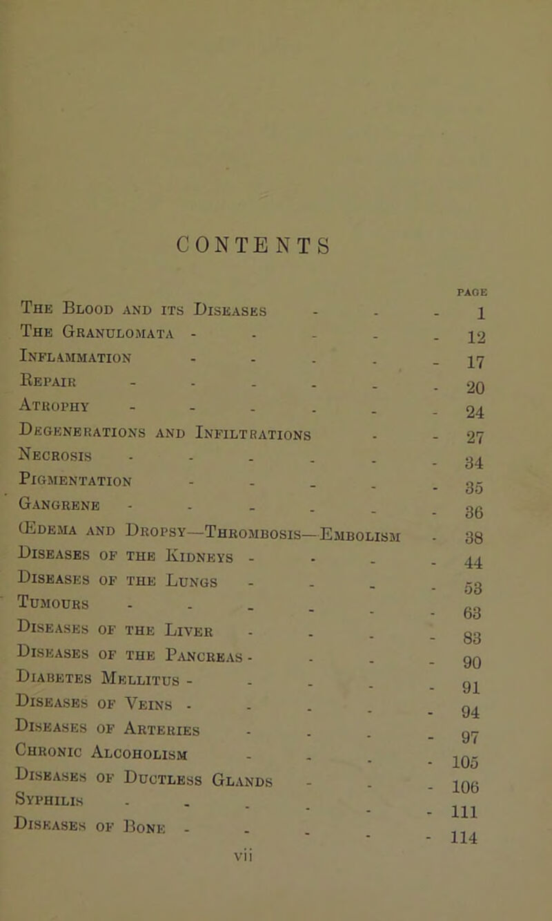 CONTENTS The Blood and its Diseases The Granulomata - Inflammation - Repair - Atrophy - Degenerations and Infiltrations Necrosis - Pigmentation - Gangrene - (Edema and Dropsy—Thrombosis—Embolism Diseases of the Kidneys - Diseases of the Lungs Tumours - Diseases of the Liver Diseases of the Pancreas - Diabetes Mellitus - Diseases of Veins - Diseases of Arteries Chronic Alcoholism Diseases of Ductless Glands Syphilis ... Diseases of Bone . vii PAGE 1 - 12 - 17 - 20 - 24 - 27 - 34 - 35 - 36 - 38 - 44 - 53 - 63 - 83 - 90 - 91 - 94 - 97 - 105 - 106 - Ill - 114