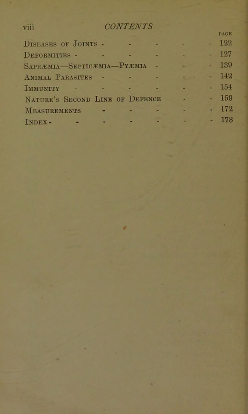 PAGE Diseases of Joints ----- 122 Deformities ------ 127 Sapr.emia—Septicaemia—Pyaemia - - - 189 Animal Parasites ----- 142 Immunity ------ 154 Nature’s Second Line of Defence - - 159 Measurements ----- 172 Index- ------ 173