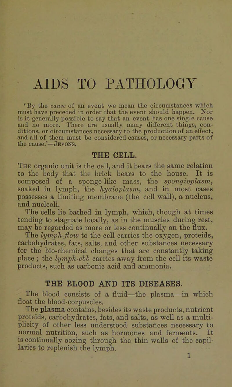 AIDS TO PATHOLOGY ‘By the cause of an event we mean the circumstances which must have preceded in order that the event should happen. Nor is it generally possible to say that an event has one single cause and no more. There are usually many different things, con- ditions, or circumstances necessary to the production of an effect, and all of them must be considered causes, or necessary parts of the cause.’—Jevons. THE CELL. The organic unit is the cell, and it bears the same relation to the body that the brick bears to the house. It is composed of a sponge-like mass, the spongioplasm, soaked in lymph, the hyaloplasm, and in most cases possesses a limiting membrane (the cell wall), a nucleus, and nucleoli. The cells lie bathed in lymph, which, though at times tending to stagnate locally, as in the muscles during rest, may be regarded as more or less continually on the flux. The lymph-flow to the cell carries the oxygen, proteids, carbohydrates, fats, salts, and other substances necessary for the bio-chemical changes that are constantly taking place ; the lymph-ebb carries away from the cell its waste products, such as carbonic acid and ammonia. THE BLOOD AND ITS DISEASES. The blood consists of a fluid—the plasma—in which float the blood-corpuscles. The plasma contains, besides its waste products, nutrient proteids, carbohydrates, fats, and salts, as well as a multi- plicity of other less understood substances necessary to normal nutrition, such as hormones and ferments. It is continually oozing through the thin walls of the capil- laries to replenish the lymph.