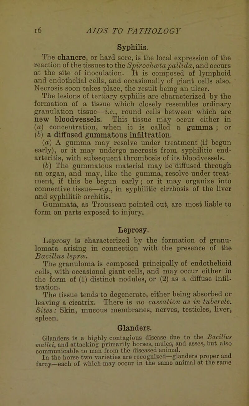 Syphilis. The chancre, or hard sore, is the local expression of the reaction of the tissues to the Spirocliceta pallida, and occurs at the site of inoculation. It is composed of lymphoid and endothelial cells, and occasionally of giant cells also. Necrosis soon takes place, the result being an ulcer. The lesions of tertiary syphilis are characterized by the formation of a tissue which closely resembles ordinary granulation tissue—i.e., round cells between which are new bloodvessels. This tissue may occur either in («■) concentration, when it is called a gumma ; or (&) a diffused gummatous infiltration. (a) A gumma may resolve under treatment (if begun early), or it may undergo necrosis from syphilitic end- arteritis, with subsequent thrombosis of its bloodvessels. (b) The gummatous material may be diffused through an organ, and may, like the gumma, resolve under treat- ment, if this be begun early; or it may organize into connective tissue—e.g., in syphilitic cirrhosis of the liver and syphilitib orchitis. Gummata, as Trousseau pointed out, are most liable to form on parts exposed to injury. Leprosy. Leprosy is characterized by the formation of granu- lomata arising in connection with the presence of the Bacillus lepree. The granuloma is composed principally of endothelioid cells, with occasional giant cells, and may occur cither in the form of (1) distinct nodules, or (2) as a diffuse infil- tration. The tissue tends to degenerate, either being absorbed or leaving a cicatrix. There is no caseation as in tubercle. Sites: Skin, mucous membranes, nerves, testicles, liver, spleen. Glanders. Glanders is a highly contagious disease duo to the Bacillus mallei, and attacking primarily horses, mules, and asses, but also communicable to man from the diseased animal. In the horse two varieties are recognized—glanders proper and farcy—each of which may occur in the samo animal at the same