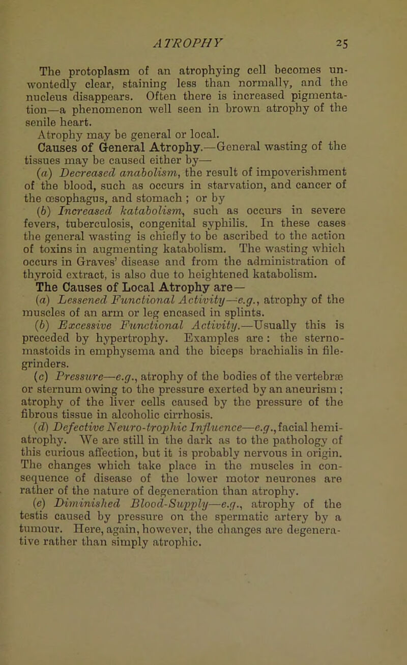The protoplasm of an atrophying cell becomes un- wontedly clear, staining less than normally, and the nucleus disappears. Often there is increased pigmenta- tion—a phenomenon well seen in brown atrophy of the senile heart. Atrophy may be general or local. Causes of General Atrophy.—General wasting of the tissues may be caused either by— (а) Decreased anabolism, the result of impoverishment of the blood, such as occurs in starvation, and cancer of the oesophagus, and stomach ; or by (б) Increased Catabolism, such as occurs in severe fevers, tuberculosis, congenital syphilis. In these cases the general wasting is chiefly to be ascribed to the action of toxins in augmenting katabolism. The wasting which occurs in Graves’ disease and from the administration of thyroid extract, is also due to heightened katabolism. The Causes of Local Atrophy are— (a) Lessened Functional Activity— e.g., atrophy of the muscles of an arm or leg encased in splints. (b) Excessive Functional Activity.—Usually this is preceded by hypertrophy. Examples are : the sterno- mastoids in emphysema and the biceps brachialis in file- grinders. (c) Pressure—e.g., atrophy of the bodies of the vertebrae or sternum owing to the pressure exerted by an aneurism ; atrophy of the liver cells caused by the pressure of the fibrous tissue in alcoholic cirrhosis. (d) Defective Neuro-trophic Influence—e.g., facial hemi- atrophy. We are still in the dark as to the pathology of this curious affection, but it is probably nervous in origin. The changes which take place in tho muscles in con- sequence of disease of the lower motor neurones are rather of the nature of degeneration than atrophy. (e) Diminished Blood-Supply—e.g., atrophy of the testis caused by pressure on the spermatic artery by a tumour. Here, again, however, the changes are degenera- tive rather than simply atrophic.