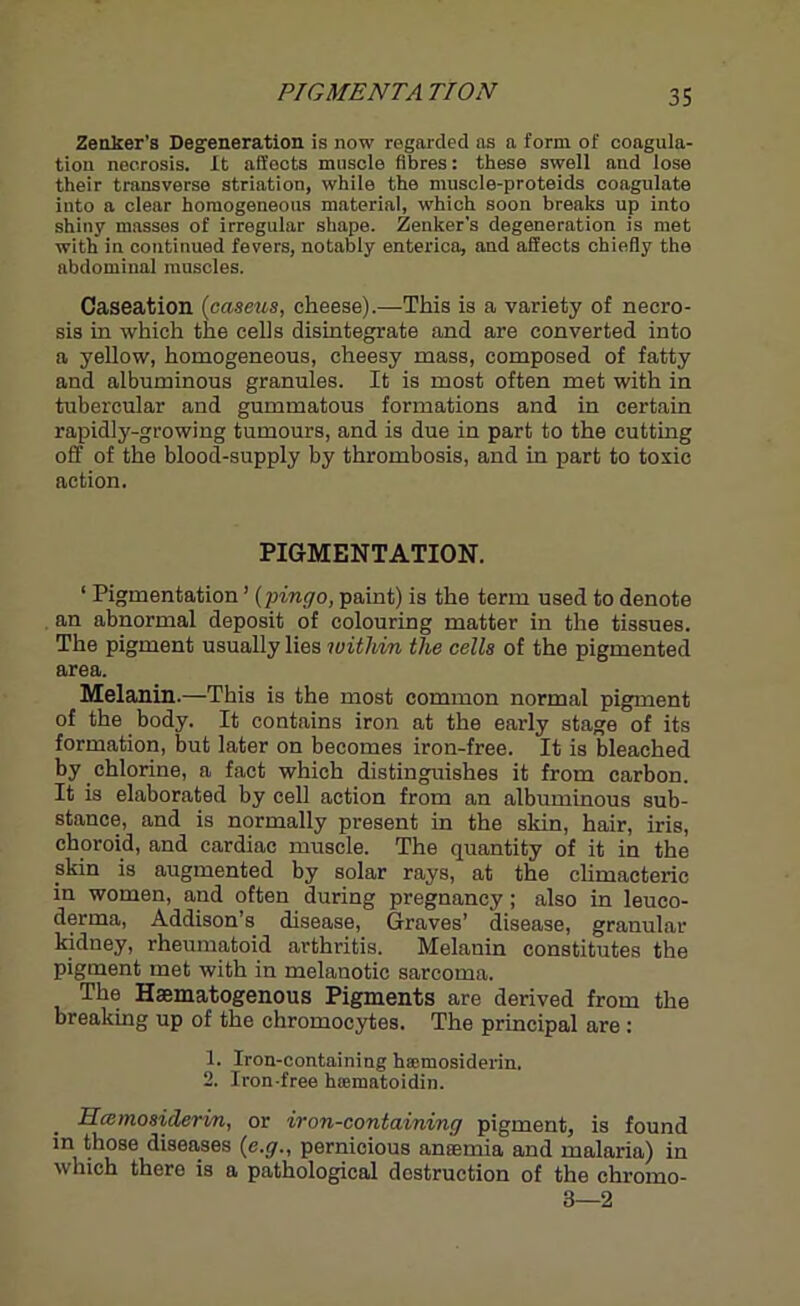 PI OMENTA TION Zenker's Degeneration is now regarded as a form of coagula- tion necrosis. It affects muscle fibres: these swell and lose their transverse striation, while the muscle-proteids coagulate into a clear homogeneous material, which soon breaks up into shiny masses of irregular shape. Zenker's degeneration is met with in continued fevers, notably enterica, and affects chiefly the abdominal muscles. Caseation (caseus, cheese).—This is a variety of necro- sis in which the cells disintegrate and are converted into a yellow, homogeneous, cheesy mass, composed of fatty and albuminous granules. It is most often met with in tubercular and gummatous formations and in certain rapidly-growing tumours, and is due in part to the cutting off of the blood-supply by thrombosis, and in part to toxic action. PIGMENTATION. 1 Pigmentation ’ (jnngo, paint) is the term used to denote an abnormal deposit of colouring matter in the tissues. The pigment usually lies within the cells of the pigmented area. Melanin.—This is the most common normal pigment of the body. It contains iron at the early stage of its formation, but later on becomes iron-free. It is bleached by chlorine, a fact which distinguishes it from carbon. It is elaborated by cell action from an albuminous sub- stance, and is normally present in the skin, hair, iris, choroid, and cardiac muscle. The quantity of it in the pkin is augmented by solar rays, at the climacteric in women, and often during pregnancy; also in leuco- derma, Addison’s disease, Graves’ disease, granular kidney, rheumatoid arthritis. Melanin constitutes the pigment met with in melanotic sarcoma. The Haamatogenous Pigments are derived from the breaking up of the chromocytes. The principal are : 1. Iron-containing haetnosiderin. 2. Iron-free hiematoidin. Hccmosiderin, or iron-containing pigment, is found in those diseases (e.g., pernicious ancemia and malaria) in which there is a pathological destruction of the chromo- 3—2