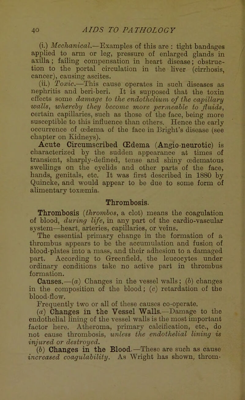 (i.) Mechanical.—Examples of this are : tight bandages applied to arm or leg, pressure of enlarged glands in axilla; failing compensation in heart disease; obstruc- tion to the portal circulation in the liver (cirrhosis, cancer), causing ascites. (ii.) Toxic.—This cause operates in such diseases as nephritis and beri-beri. It is supposed that the toxin cllects some damage to the endothelium of the capillary walls, whereby they become more permeable to Jiaids, certain capillaries, such as those of the face, being more susceptible to this influence than others. Hence the early occurrence of cedema of the face in Bright’s disease (see chapter on Kidneys). Acute Circumscribed (Edema (Angio neurotic) is characterized by the sudden appearance at times of transient, sharply-defined, tense and shiny oedematous swellings on the eyelids and other parts of the face, hands, genitals, etc. It was first described in 1880 by Quincke, and would appear to be due to some form of alimentary toxsemia. Thrombosis. Thrombosis (thrombos, a clot) means the coagulation of blood, during life, in any part of the cardio-vascular system—heart, arteries, capillaries, or veins. The essential primary change in the formation of a thrombus appears to be the accumulation and fusion of blood-plates into a mass, and their adhesion to a damaged part. According to Greenfield, the leucocytes under ordinary conditions take no active part in thrombus formation. Causes.—(a) Changes in the vessel walls; (b) changes in the composition of the blood; (c) retardation of the blood-flow. Frequently two or all of these causes co-operate. (a) Changes in the Vessel Walls.—Damage to the endothelial lining of the vessel walls is the most important factor here. Atheroma, primary calcification, etc., do not cause thrombosis, unless the endothelial lining is injured or destroyed. (b) Changes in the Blood.—These are such as cause increased coagulability. As Wright has shown, throm-