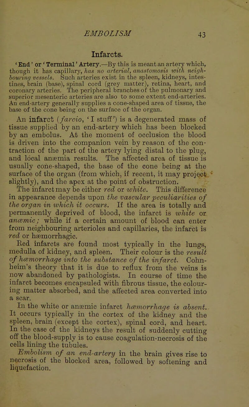 EMBOLISM Infarcts. ‘ End ’ or ‘ Terminal ’ Artery.—By this is meant an artery which, though it has capillary, has no arterial, anastomosis with neigh- bouring vessels. Such arteries exist in the spleen, kidneys, intes- tines, brain (base), spinal cord (grey matter), retina, heart, and coronary arteries. The peripheral branches of the pulmonary and superior mesenteric arteries are also to some extent end-arteries. An end-artery generally supplies a cone-shaped area of tissue, the base of the cone being on the surface of the organ. An infarct (far do, ‘ I stuff') is a degenerated mass of tissue supplied by an end-artery which has been blocked by an embolus. At the moment of occlusion the blood is driven into the companion vein by reason of the con- traction of the part of the artery lying distal to the plug, and local anaemia results. The affected area of tissue is usually cone-shaped, the base of the cone being at the surface of the organ (from which, if recent, it may project • slightly), and the apex at the point of obstruction. The infarct may be either red or white. This difference in appearance depends upon the vascular peculiarities of the organ in which it occurs. If the area is totally and permanently deprived of blood, the infarct is white or anaemic; while if a certain amount of blood can enter from neighbouring arterioles and capillaries, the infarct is red or haemorrhagic. Red infarcts are found most typically in the lungs, medulla of kidney, and spleen. Their colour is the result of hcemorrhage into the substance of the infarct. Cohn- heim’s theory that it is due to reflux from the veins is now abandoned by pathologists. In course of time the infarct becomes encapsuled with fibrous tissue, the colour- ing matter absorbed, and the affected area converted into a scar. In the white or anaemic infarct hcemorrhage is absent. It occurs typically in the cortex of the kidney and the spleen, brain (except the cortex), spinal cord, and heart. In the case of the kidneys the result of suddenly cutting off the blood-supply is to cause coagulation-necrosis of the cells lining the tubules. Embolism of an end-artery in the brain gives rise to necrosis of the blocked area, followed by softening and liquefaction.