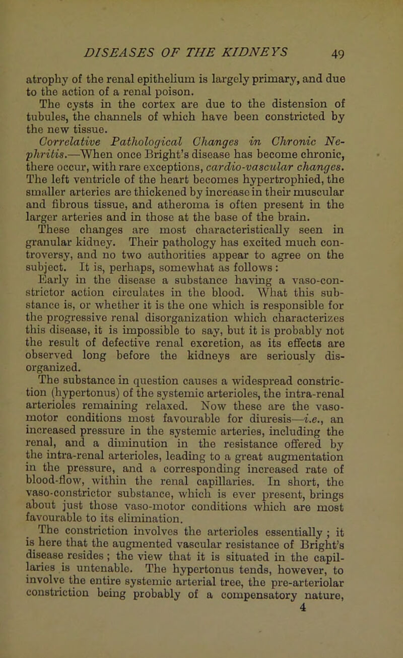 atrophy of the renal epithelium is largely primary, and due to the action of a renal poison. The cysts in the cortex are due to the distension of tubules, the channels of which have been constricted by the new tissue. Correlative Pathological Changes in Chronic Ne- phritis.—When once Bright’s disease has become chronic, there occur, with rare exceptions, card/io-vascular changes. The left ventricle of the heart becomes hypertrophied, the smaller arteries are thickened by increase in their muscular and fibrous tissue, and atheroma is often present in the larger arteries and in those at the base of the brain. These changes are most characteristically seen in granular kidney. Their pathology has excited much con- troversy, and no two authorities appear to agree on the subject. It is, perhaps, somewhat as follows : Early in the disease a substance having a vaso-con- strictor action circulates in the blood. What this sub- stance is, or whether it is the one which is responsible for the progressive renal disorganization which characterizes this disease, it is impossible to say, but it is probably not the result of defective renal excretion, as its effects are observed long before the kidneys are seriously dis- organized. The substance in question causes a widespread constric- tion (hypertonus) of the systemic arterioles, the intra-renal arterioles remaining relaxed. Now these are the vaso- motor conditions most favourable for diuresis—i.e., an increased pressure in the systemic arteries, including the renal, and a diminution in the resistance offered by the intra-renal arterioles, leading to a great augmentation in the pressure, and a corresponding increased rate of blood-flow, within the renal capillaries. In short, the vaso-constrictor substance, which is ever present, brings about just those vaso-motor conditions which are most favourable to its elimination. The constriction involves the arterioles essentially ; it is here that the augmented vascular resistance of Bright’s disease resides; the view that it is situated in the capil- laries is untenable. The hypertonus tends, however, to involve the entire systemic arterial tree, the pre-arteriolar constriction being probably of a compensatory nature, 4