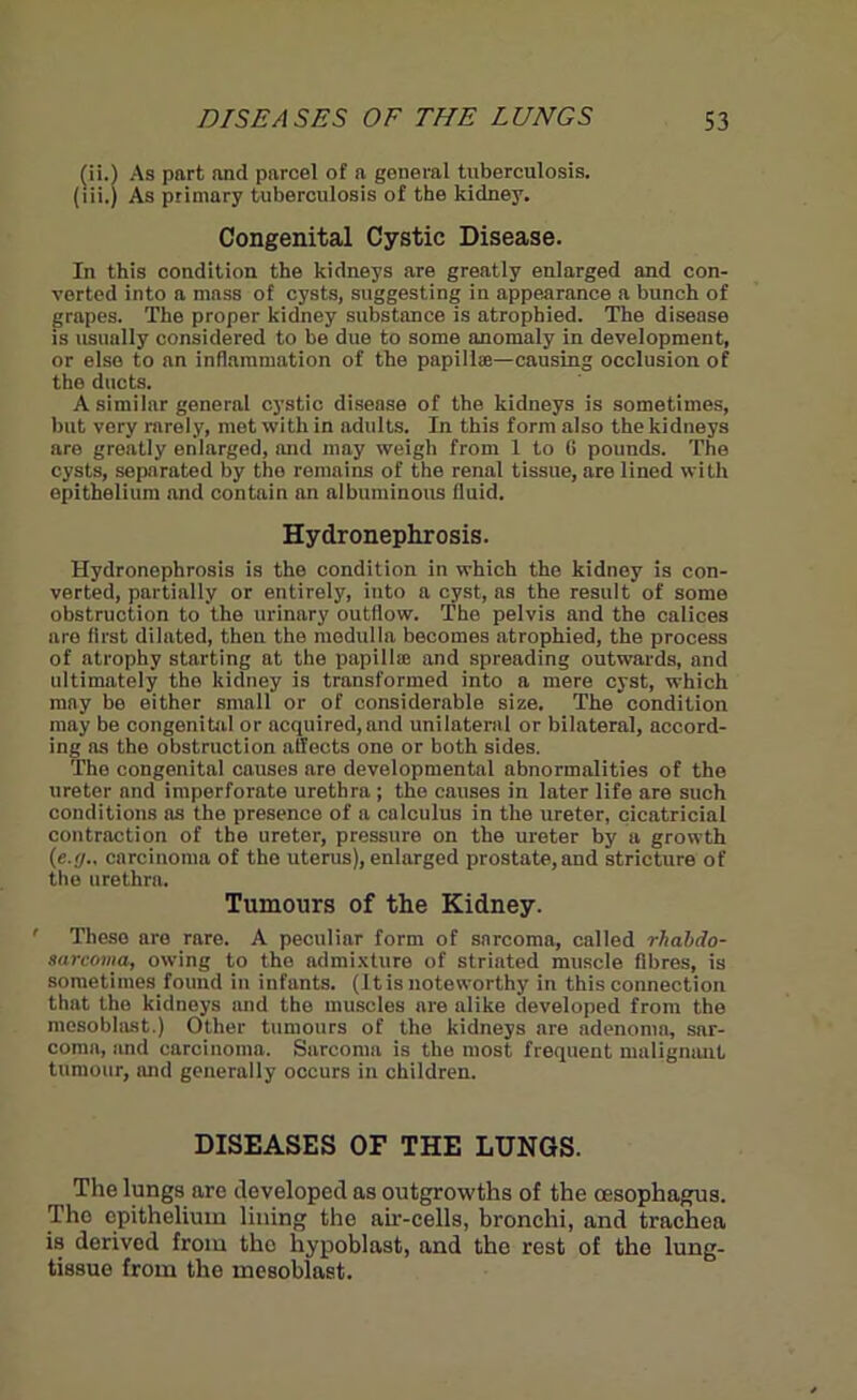 (ii.) As part and parcel of a general tuberculosis. (iii.) As primary tuberculosis of the kidney. Congenital Cystic Disease. In this condition the kidneys are greatly enlarged and con- verted into a mass of cysts, suggesting in appearance a bunch of grapes. The proper kidney substance is atrophied. The disease is usually considered to be due to some anomaly in development, or else to an inflammation of the papillae—causing occlusion of the ducts. A similar general cystic disease of the kidneys is sometimes, but very rarely, met with in adults. In this form also the kidneys are greatly enlarged, and may weigh from 1 to (i pounds. The cysts, separated by the remains of the renal tissue, are lined with epithelium and contain an albuminous fluid. Hydronephrosis. Hydronephrosis is the condition in which the kidney is con- verted, partially or entirely, into a cyst, ns the result of some obstruction to the urinary outflow. The pelvis and the calices are first dilated, then the medulla becomes atrophied, the process of atrophy starting at the papilla; and spreading outwards, and ultimately the kidney is transformed into a mere cyst, which may be either small or of considerable size. The condition may be congenital or acquired,and unilateral or bilateral, accord- ing as the obstruction affects one or both sides. The congenital causes are developmental abnormalities of the ureter and imperforate urethra ; tho causes in later life are such conditions as the presence of a calculus in the ureter, cicatricial contraction of the ureter, pressure on the ureter by a growth (•e.(j.. carcinoma of the uterus), enlarged prostate, and stricture of the urethra. Tumours of the Kidney. ' These are rare. A peculiar form of sarcoma, called rhabdo- sarcoma, owing to the admixture of striated muscle fibres, is sometimes found in infants. (It is noteworthy in this connection that the kidneys and the muscles are alike developed from the mesoblast.) Other tumours of the kidneys are adenoma, sar- coma, and carcinoma. Sarcoma is the most frequent malignant tumour, and generally occurs in children. DISEASES OF THE LUNGS. The lungs are developed as outgrowths of the oesophagus. The epithelium lining the air-cells, bronchi, and trachea is dorived from the hypoblast, and the rest of the lung- tissue from the mesoblast.