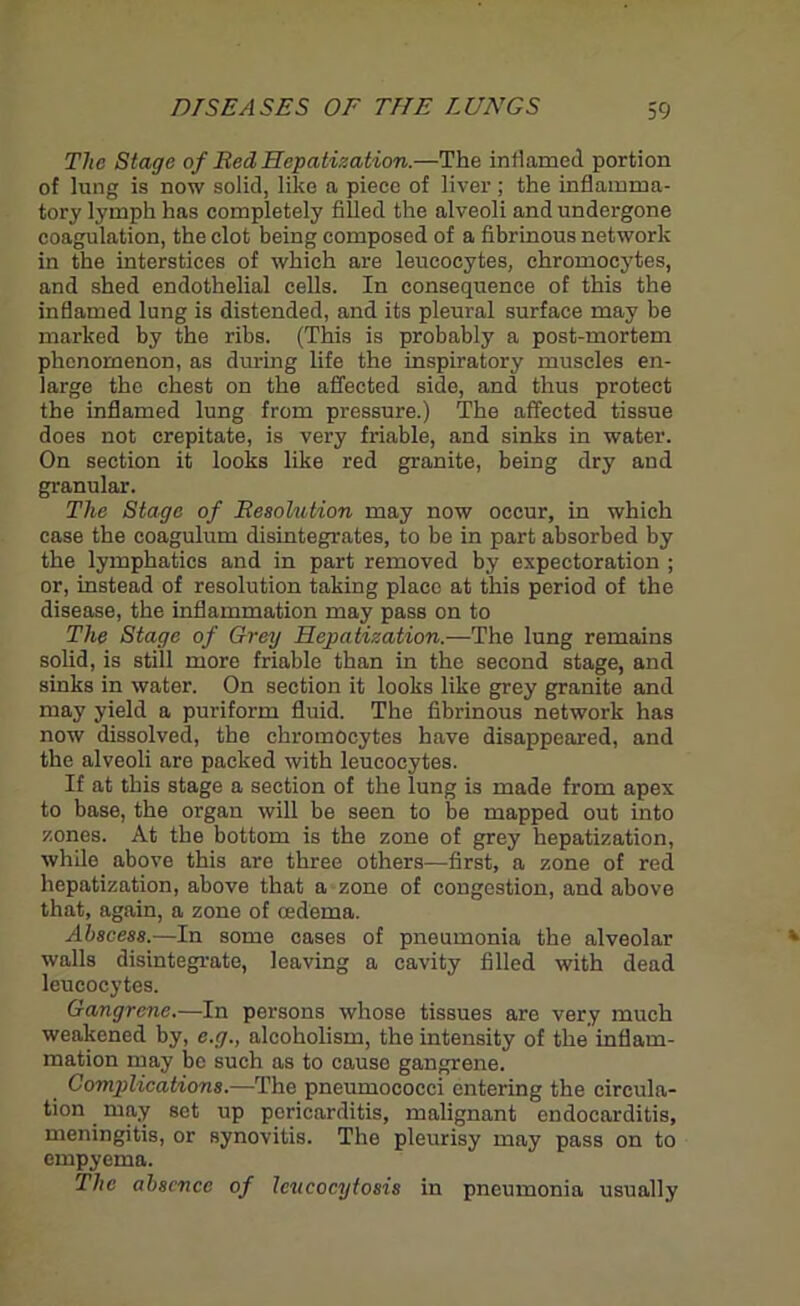 The Stage of Bed Hepatization.—The inflamed portion of lung is now solid, like a piece of liver ; the inflamma- tory lymph has completely filled the alveoli and undergone coagulation, the clot being composed of a fibrinous network in the interstices of which are leucocytes, chromocytes, and shed endothelial cells. In consequence of this the inflamed lung is distended, and its pleural surface may be marked by the ribs. (This is probably a post-mortem phenomenon, as dining life the inspiratory muscles en- large the chest on the affected side, and thus protect the inflamed lung from pressure.) The affected tissue does not crepitate, is very friable, and sinks in water. On section it looks like red granite, being dry and granular. The Stage of Besolution may now occur, in which case the coagulum disintegrates, to be in part absorbed by the lymphatics and in part removed by expectoration ; or, instead of resolution taking place at this period of the disease, the inflammation may pass on to The Stage of Grey Hepatization.—The lung remains solid, is still more friable than in the second stage, and sinks in water. On section it looks like grey granite and may yield a puriform fluid. The fibrinous network has now dissolved, the chromocytes have disappeared, and the alveoli are packed with leucocytes. If at this stage a section of the lung is made from apex to base, the organ will be seen to be mapped out into zones. At the bottom is the zone of grey hepatization, while above this are three others—first, a zone of red hepatization, above that a zone of congestion, and above that, again, a zone of oedema. Abscess.—In some cases of pneumonia the alveolar walls disintegrate, leaving a cavity filled with dead leucocytes. Gangrene.—In persons whose tissues are very much weakened by, e.g., alcoholism, the intensity of the inflam- mation may be such as to cause gangrene. Comptlications.—The pneumococci entering the circula- tion may set up pericarditis, malignant endocarditis, meningitis, or synovitis. The pleurisy may pass on to empyema. The absence of Icncocytosis in pneumonia usually