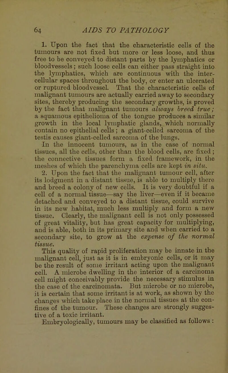 1. Upon the fact that the characteristic cells of the tumours are not fixed but more or less loose, and thus free to be conveyed to distant parts by the lymphatics or bloodvessels; such loose cells can either pass straight into the lymphatics, which are continuous with the inter- cellular spaces throughout the body, or enter an ulcerated or ruptured bloodvessel. That the characteristic cells of malignant tumours are actually carried away to secondary sites, thereby producing the secondary growths, is proved by the fact that malignant tumours always breed true; a squamous epithelioma of the tongue produces a similar growth in the local lymphatic glands, which normally contain no epithelial cells ; a giant-cellcd sarcoma of the testis causes giant-celled sarcoma of the lungs. In the innocent tumours, as in the case of normal tissues, all the cells, other than the blood cells, are fixed ; the connective tissues form a fixed framework, in the meshes of which the parenchyma cells are kept in situ. 2. Upon the fact that the malignant tumour cell, after its lodgment in a distant tissue, is able to multiply there and breed a colony of now cells. It is very doubtful if a cell of a normal tissue—say the fiver—even if it became detached and conveyed to a distant tissue, could survive in its new habitat, much less multiply and form a new tissue. Clearly, the malignant cell is not only possessed of great vitality, but has great capacity for multiplying, and is able, both in its primary site and when carried to a secondary site, to grow at the expense of the normal tissue. This quality of rapid proliferation may be innate in the malignant cell, just as it is in embryonic cells, or it may be the result of some irritant acting upon the malignant cell. A microbe dwelling in the interior of a carcinoma cell might conceivably provide the necessary stimulus in the case of the carcinomata. But microbe or no microbe, it is certain that some irritant is at work, as shown by the changes which take place in the normal tissues at the con- fines of the tumour. These changes are strongly sugges- tive of a toxic irritant. Embryologically, tumours may be classified as follows :