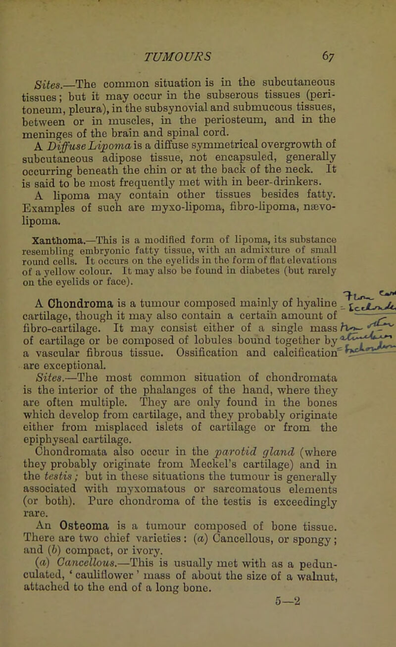 Sites.—The common situation is in the subcutaneous tissues; but it may occur in the subserous tissues_(peri- toneum, pleura), in the subsynovial and submucous tissues, between or in muscles, in the periosteum, and in the meninges of the brain and spinal cord. A Diffuse Lipoma is a diffuse symmetrical overgrowth of subcutaneous adipose tissue, not encapsuled, generally occurring beneath the chin or at the back of the neck. It is said to be most frequently met with in beer-drinkers. A lipoma may contain other tissues besides fatty. Examples of such are myxo-lipoma, fibro-lipoma, nievo- lipoma. Xanthoma.—This is a modified form of lipoma, its substance resembling embryonic fatty tissue, with an admixture of small round cells. It occurs on the eyelids in the form of flat elevations of a yellow colour. It may also be found in diabetes (but rarely on the eyelids or face). c*n< A Chondroma is a tumour composed mainly of hyaline cartilage, though it may also contain a certain amount of ~pr~ fibro-cartilage. It may consist either of a single mass /v>— of cartilage or be composed of lobules bound together by a vascular fibrous tissue. Ossification and calcification' are exceptional. Sites.—The most common situation of chondromata is the interior of the phalanges of the hand, where they are often multiple. They are only found in the bones which develop from cartilage, and they probably originate either from misplaced islets of cartilage or from the epiphyseal cartilage. Chondromata also occur in the parotid gland (where they probably originate from Meckel’s cartilage) and in the testis; but in these situations the tumour is generally associated with myxomatous or sarcomatous elements (or both). Pure chondroma of the testis is exceedingly rare. An Osteoma is a tumour composed of bone tissue. There are two chief varieties : (a) Cancellous, or spongy; and (b) compact, or ivory. (a) Cancellous.—This is usually met with as a pedun- culated, ‘ cauliflower ’ mass of about the size of a walnut, attached to the end of a long bone. 5—2